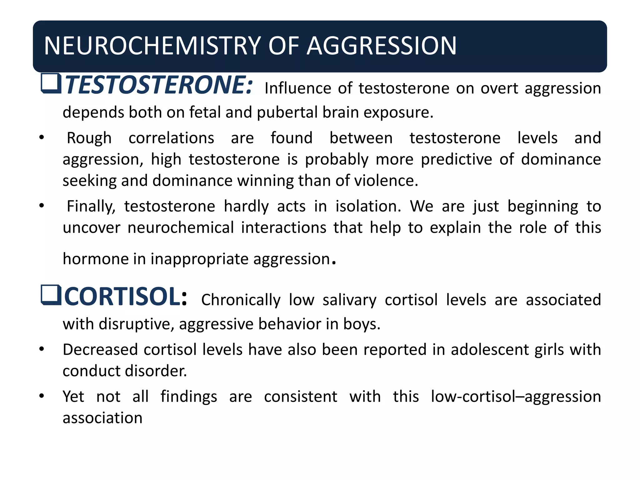 NEUROCHEMISTRY OF AGGRESSION
TESTOSTERONE: Influence of testosterone on overt aggression
depends both on fetal and pubertal brain exposure.
• Rough correlations are found between testosterone levels and
aggression, high testosterone is probably more predictive of dominance
seeking and dominance winning than of violence.
• Finally, testosterone hardly acts in isolation. We are just beginning to
uncover neurochemical interactions that help to explain the role of this
hormone in inappropriate aggression.
CORTISOL: Chronically low salivary cortisol levels are associated
with disruptive, aggressive behavior in boys.
• Decreased cortisol levels have also been reported in adolescent girls with
conduct disorder.
• Yet not all findings are consistent with this low-cortisol–aggression
association
 