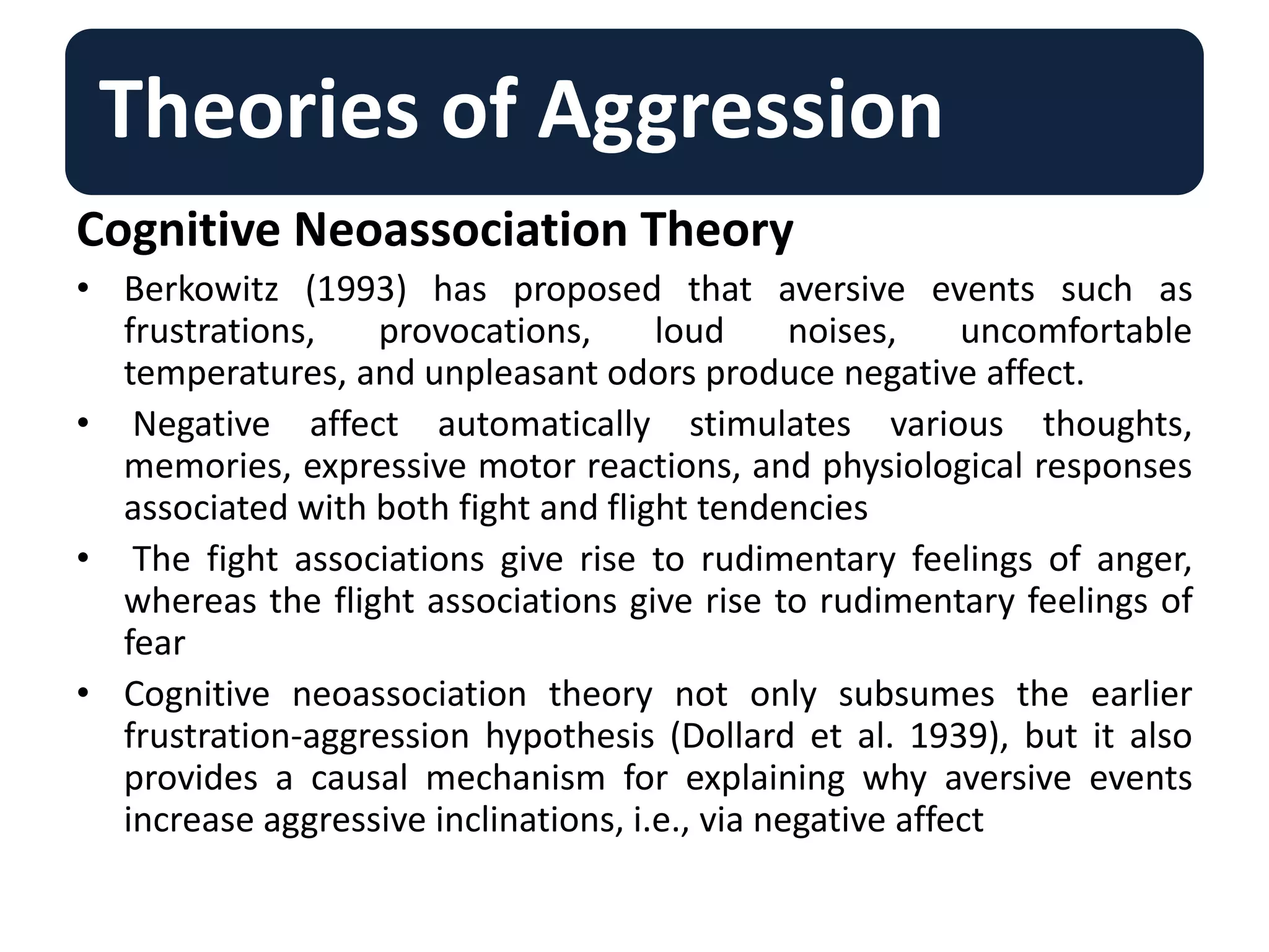 Theories of Aggression
Cognitive Neoassociation Theory
• Berkowitz (1993) has proposed that aversive events such as
frustrations, provocations, loud noises, uncomfortable
temperatures, and unpleasant odors produce negative affect.
• Negative affect automatically stimulates various thoughts,
memories, expressive motor reactions, and physiological responses
associated with both fight and flight tendencies
• The fight associations give rise to rudimentary feelings of anger,
whereas the flight associations give rise to rudimentary feelings of
fear
• Cognitive neoassociation theory not only subsumes the earlier
frustration-aggression hypothesis (Dollard et al. 1939), but it also
provides a causal mechanism for explaining why aversive events
increase aggressive inclinations, i.e., via negative affect
 