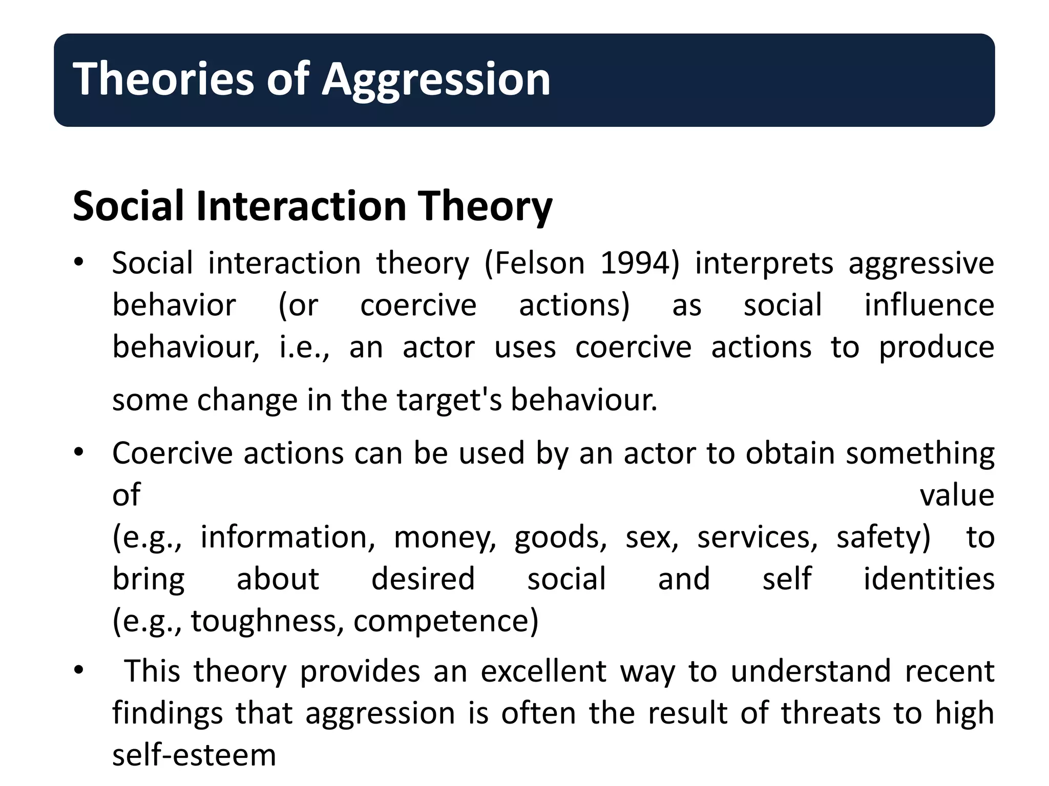 Theories of Aggression
Social Interaction Theory
• Social interaction theory (Felson 1994) interprets aggressive
behavior (or coercive actions) as social influence
behaviour, i.e., an actor uses coercive actions to produce
some change in the target's behaviour.
• Coercive actions can be used by an actor to obtain something
of value
(e.g., information, money, goods, sex, services, safety) to
bring about desired social and self identities
(e.g., toughness, competence)
• This theory provides an excellent way to understand recent
findings that aggression is often the result of threats to high
self-esteem
 