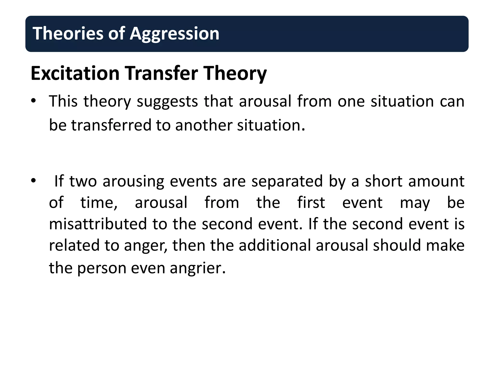Theories of Aggression
Excitation Transfer Theory
• This theory suggests that arousal from one situation can
be transferred to another situation.
• If two arousing events are separated by a short amount
of time, arousal from the first event may be
misattributed to the second event. If the second event is
related to anger, then the additional arousal should make
the person even angrier.
 