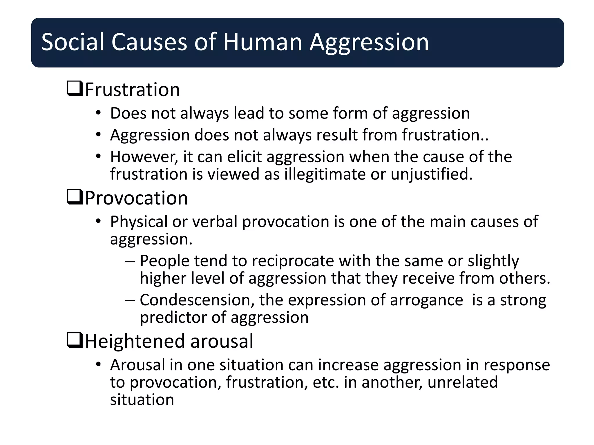 Social Causes of Human Aggression
Frustration
• Does not always lead to some form of aggression
• Aggression does not always result from frustration..
• However, it can elicit aggression when the cause of the
frustration is viewed as illegitimate or unjustified.
Provocation
• Physical or verbal provocation is one of the main causes of
aggression.
– People tend to reciprocate with the same or slightly
higher level of aggression that they receive from others.
– Condescension, the expression of arrogance is a strong
predictor of aggression
Heightened arousal
• Arousal in one situation can increase aggression in response
to provocation, frustration, etc. in another, unrelated
situation
 