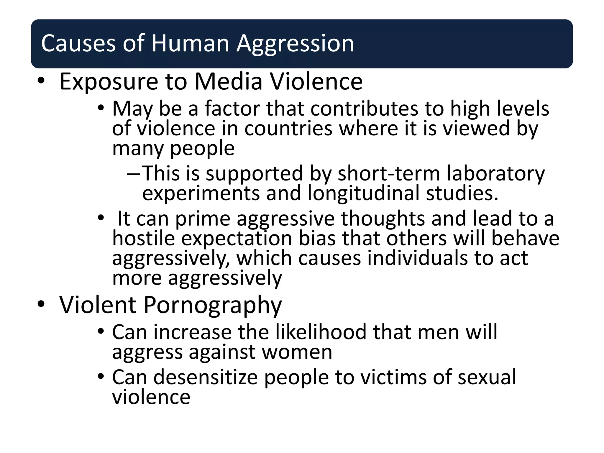 Causes of Human Aggression
• Exposure to Media Violence
• May be a factor that contributes to high levels
of violence in countries where it is viewed by
many people
–This is supported by short-term laboratory
experiments and longitudinal studies.
• It can prime aggressive thoughts and lead to a
hostile expectation bias that others will behave
aggressively, which causes individuals to act
more aggressively
• Violent Pornography
• Can increase the likelihood that men will
aggress against women
• Can desensitize people to victims of sexual
violence
 
