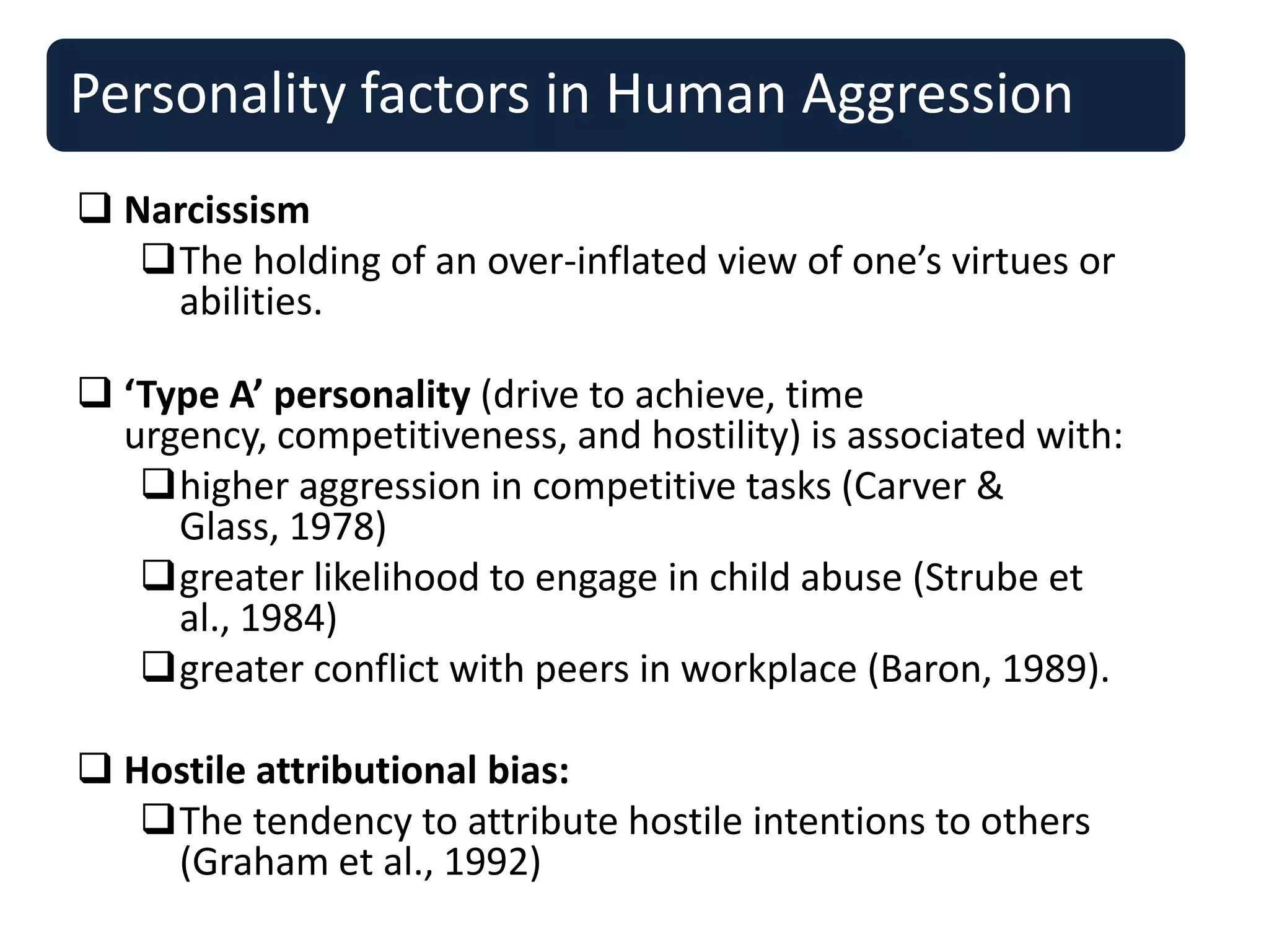 Personality factors in Human Aggression
 Narcissism
The holding of an over-inflated view of one’s virtues or
abilities.
 ‘Type A’ personality (drive to achieve, time
urgency, competitiveness, and hostility) is associated with:
higher aggression in competitive tasks (Carver &
Glass, 1978)
greater likelihood to engage in child abuse (Strube et
al., 1984)
greater conflict with peers in workplace (Baron, 1989).
 Hostile attributional bias:
The tendency to attribute hostile intentions to others
(Graham et al., 1992)
 