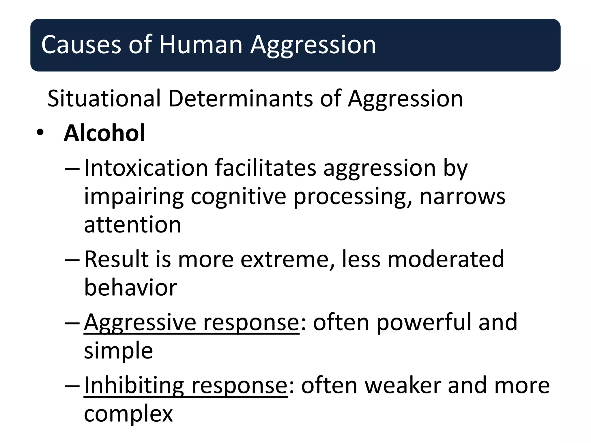 Causes of Human Aggression
Situational Determinants of Aggression
• Alcohol
–Intoxication facilitates aggression by
impairing cognitive processing, narrows
attention
–Result is more extreme, less moderated
behavior
–Aggressive response: often powerful and
simple
–Inhibiting response: often weaker and more
complex
 