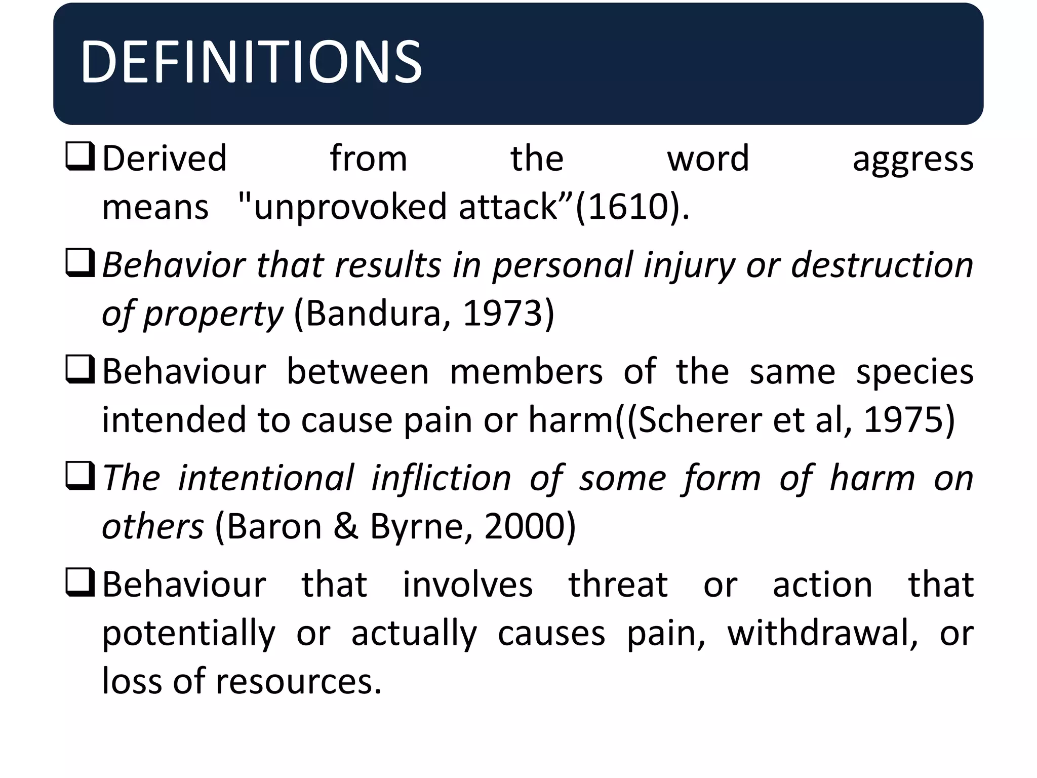 DEFINITIONS
Derived from the word aggress
means "unprovoked attack”(1610).
Behavior that results in personal injury or destruction
of property (Bandura, 1973)
Behaviour between members of the same species
intended to cause pain or harm((Scherer et al, 1975)
The intentional infliction of some form of harm on
others (Baron & Byrne, 2000)
Behaviour that involves threat or action that
potentially or actually causes pain, withdrawal, or
loss of resources.
 
