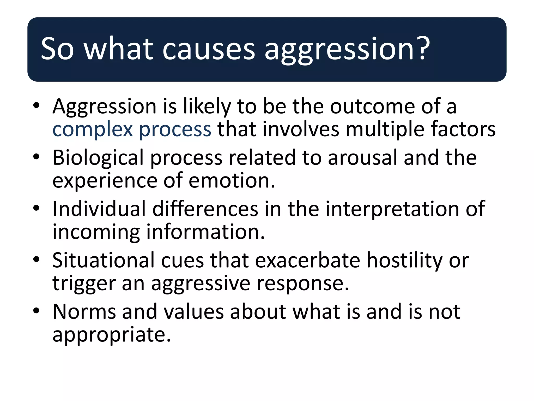 So what causes aggression?
• Aggression is likely to be the outcome of a
complex process that involves multiple factors
• Biological process related to arousal and the
experience of emotion.
• Individual differences in the interpretation of
incoming information.
• Situational cues that exacerbate hostility or
trigger an aggressive response.
• Norms and values about what is and is not
appropriate.
 