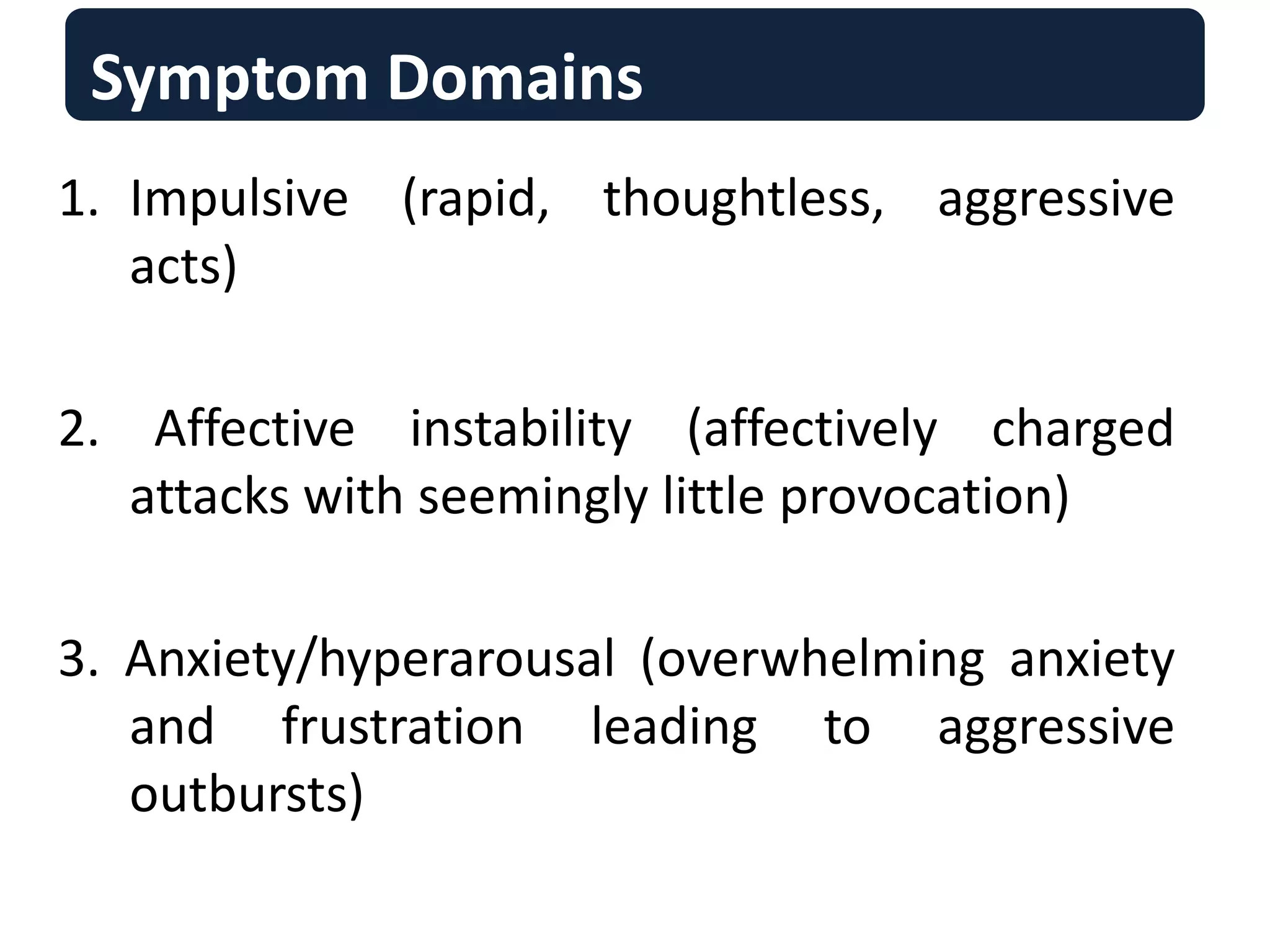 Symptom Domains
1. Impulsive (rapid, thoughtless, aggressive
acts)
2. Affective instability (affectively charged
attacks with seemingly little provocation)
3. Anxiety/hyperarousal (overwhelming anxiety
and frustration leading to aggressive
outbursts)
 