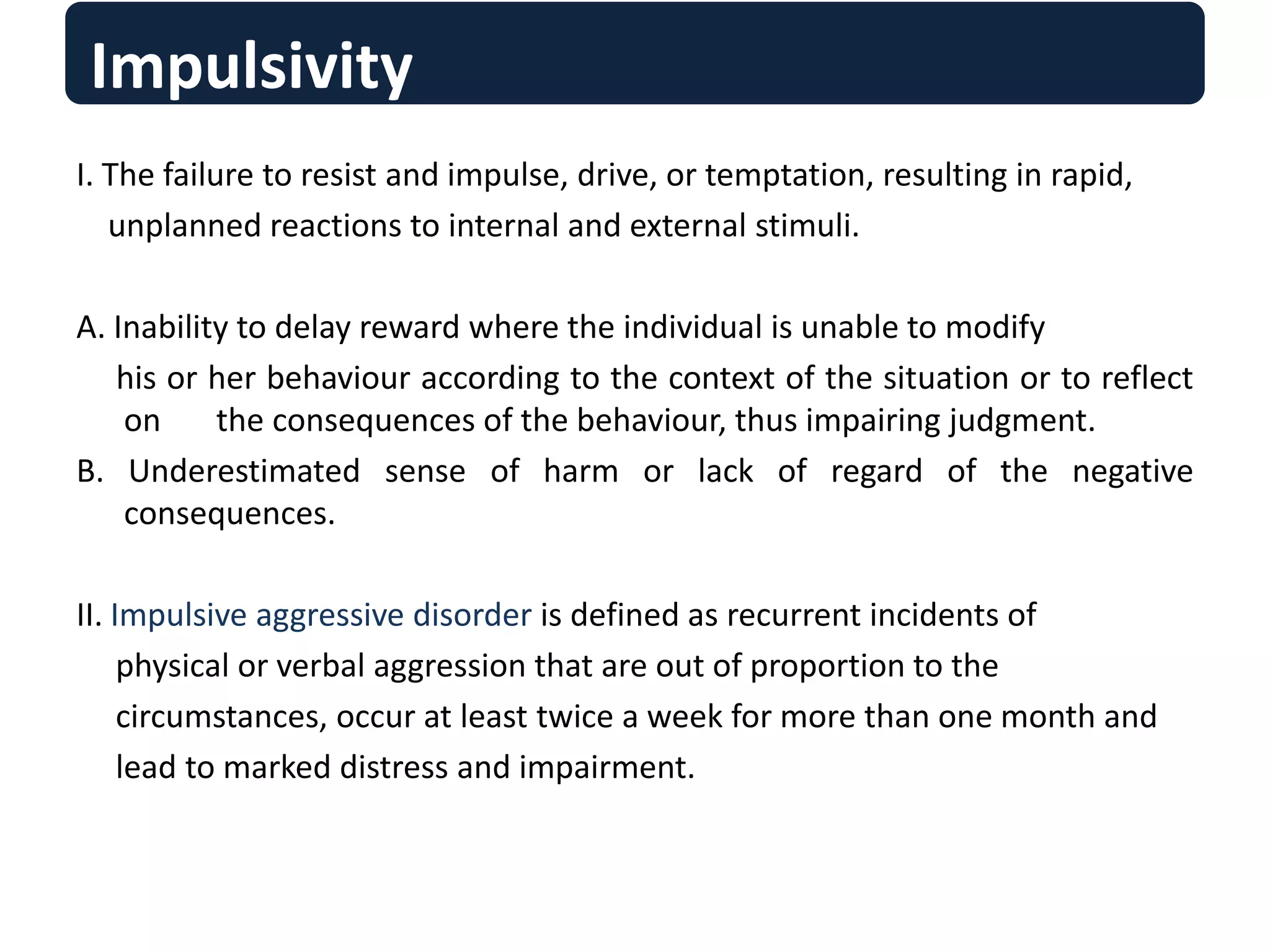 Impulsivity
I. The failure to resist and impulse, drive, or temptation, resulting in rapid,
unplanned reactions to internal and external stimuli.
A. Inability to delay reward where the individual is unable to modify
his or her behaviour according to the context of the situation or to reflect
on the consequences of the behaviour, thus impairing judgment.
B. Underestimated sense of harm or lack of regard of the negative
consequences.
II. Impulsive aggressive disorder is defined as recurrent incidents of
physical or verbal aggression that are out of proportion to the
circumstances, occur at least twice a week for more than one month and
lead to marked distress and impairment.
 