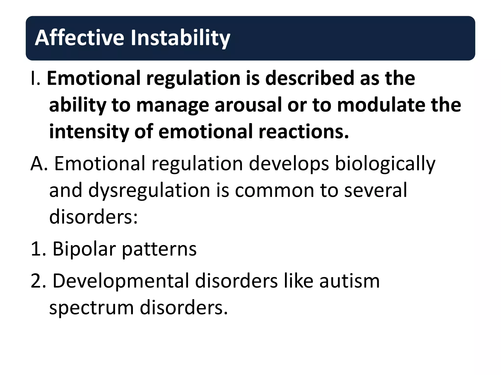 Affective Instability
I. Emotional regulation is described as the
ability to manage arousal or to modulate the
intensity of emotional reactions.
A. Emotional regulation develops biologically
and dysregulation is common to several
disorders:
1. Bipolar patterns
2. Developmental disorders like autism
spectrum disorders.
 
