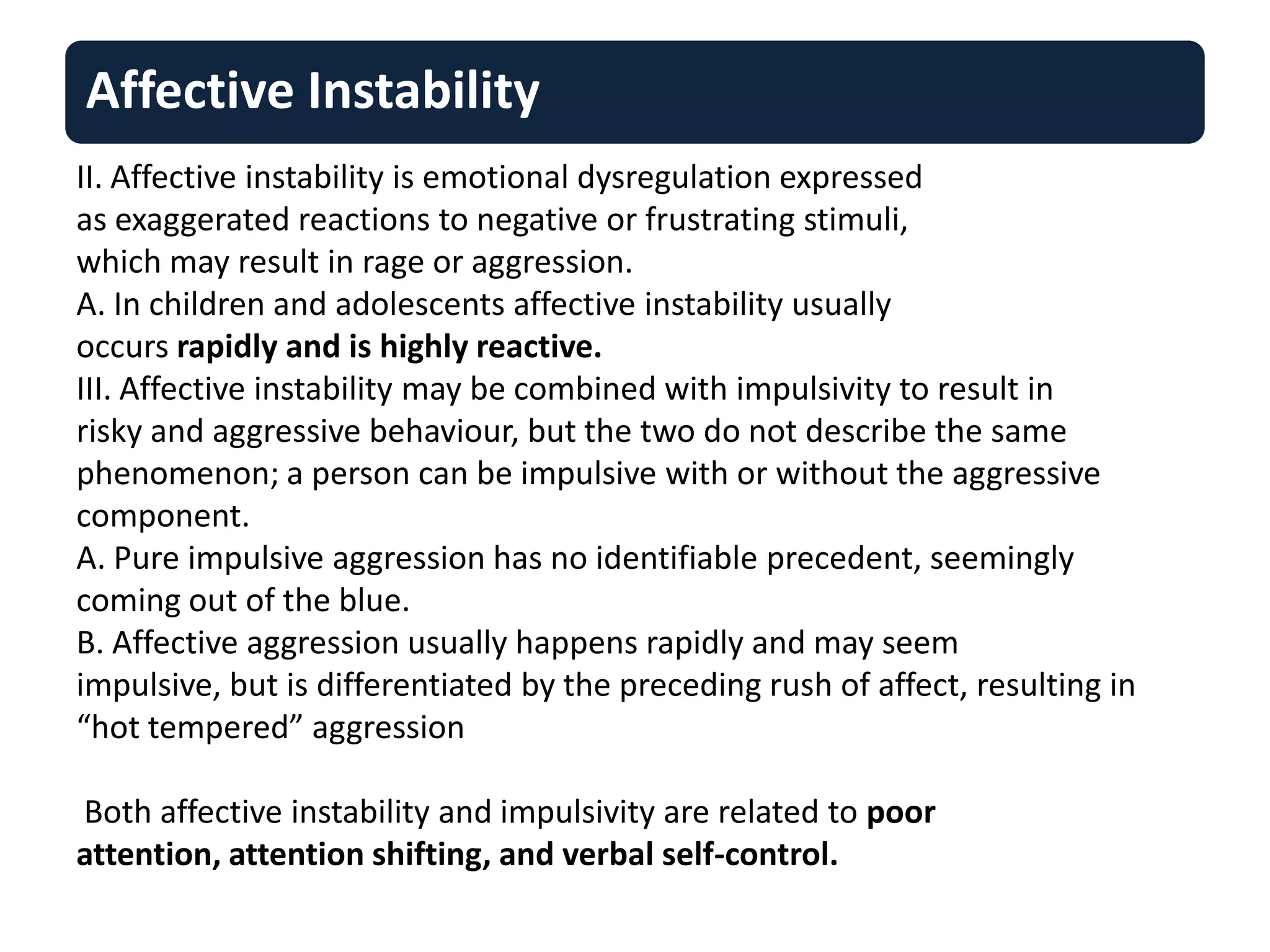 Affective Instability
II. Affective instability is emotional dysregulation expressed
as exaggerated reactions to negative or frustrating stimuli,
which may result in rage or aggression.
A. In children and adolescents affective instability usually
occurs rapidly and is highly reactive.
III. Affective instability may be combined with impulsivity to result in
risky and aggressive behaviour, but the two do not describe the same
phenomenon; a person can be impulsive with or without the aggressive
component.
A. Pure impulsive aggression has no identifiable precedent, seemingly
coming out of the blue.
B. Affective aggression usually happens rapidly and may seem
impulsive, but is differentiated by the preceding rush of affect, resulting in
“hot tempered” aggression
Both affective instability and impulsivity are related to poor
attention, attention shifting, and verbal self-control.
 