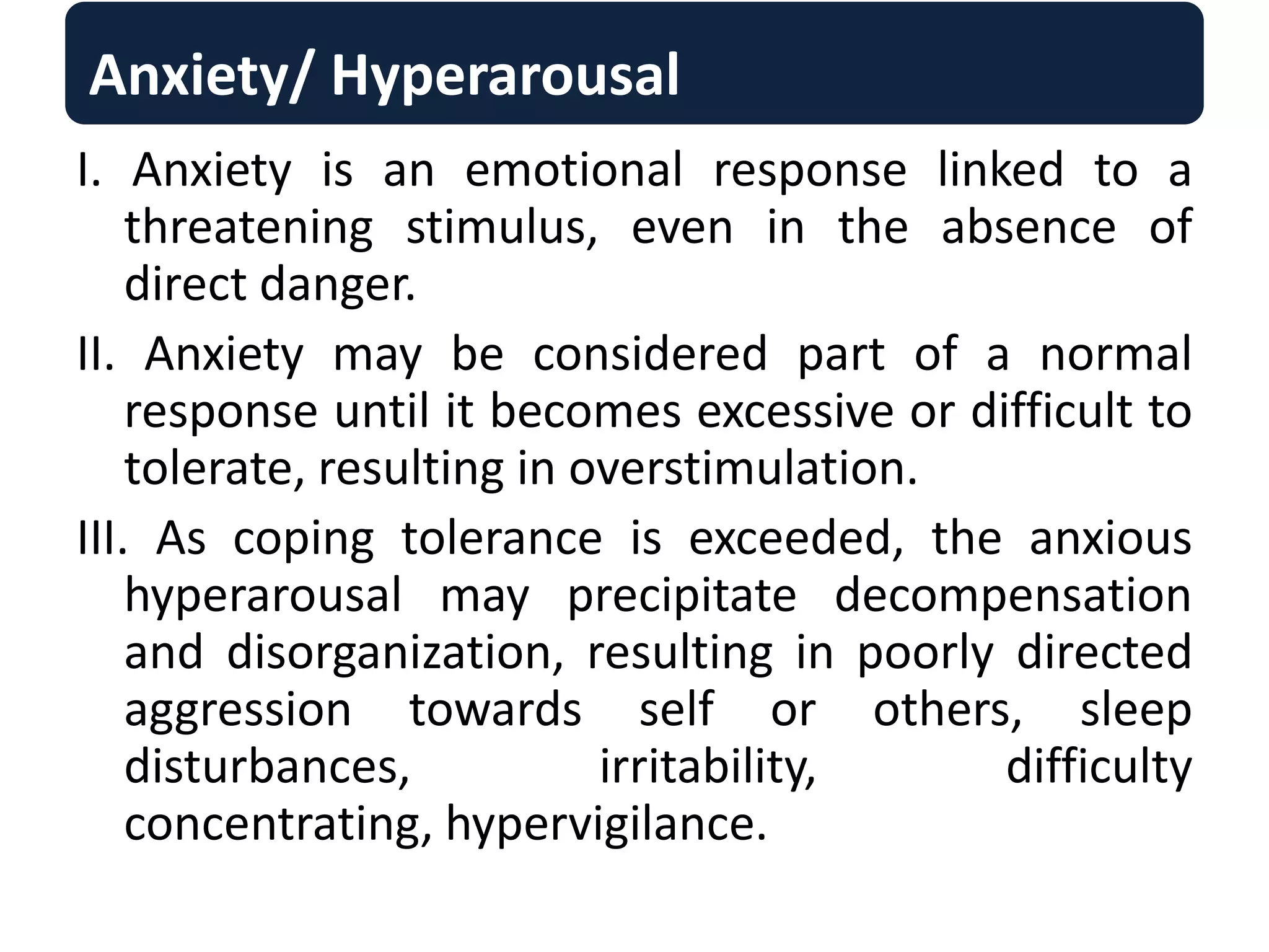 Anxiety/ Hyperarousal
I. Anxiety is an emotional response linked to a
threatening stimulus, even in the absence of
direct danger.
II. Anxiety may be considered part of a normal
response until it becomes excessive or difficult to
tolerate, resulting in overstimulation.
III. As coping tolerance is exceeded, the anxious
hyperarousal may precipitate decompensation
and disorganization, resulting in poorly directed
aggression towards self or others, sleep
disturbances, irritability, difficulty
concentrating, hypervigilance.
 