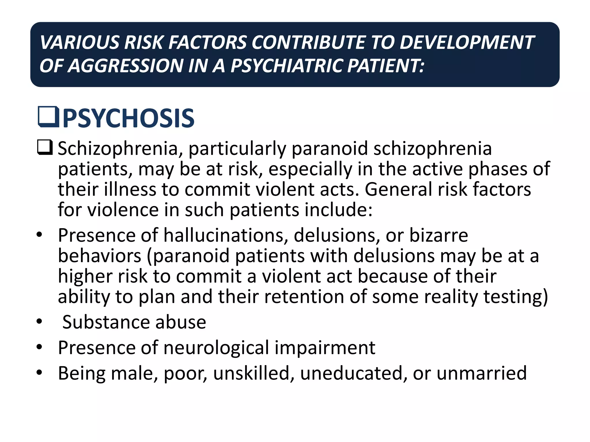 VARIOUS RISK FACTORS CONTRIBUTE TO DEVELOPMENT
OF AGGRESSION IN A PSYCHIATRIC PATIENT:
PSYCHOSIS
Schizophrenia, particularly paranoid schizophrenia
patients, may be at risk, especially in the active phases of
their illness to commit violent acts. General risk factors
for violence in such patients include:
• Presence of hallucinations, delusions, or bizarre
behaviors (paranoid patients with delusions may be at a
higher risk to commit a violent act because of their
ability to plan and their retention of some reality testing)
• Substance abuse
• Presence of neurological impairment
• Being male, poor, unskilled, uneducated, or unmarried
 
