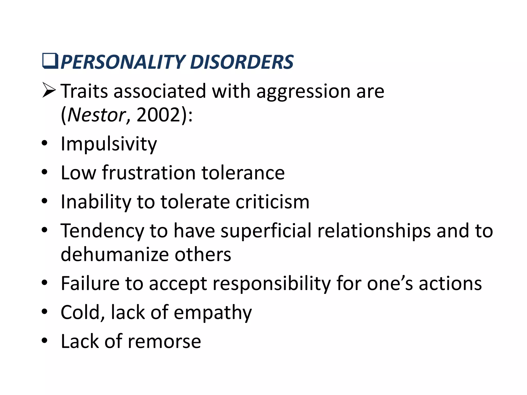 PERSONALITY DISORDERS
Traits associated with aggression are
(Nestor, 2002):
• Impulsivity
• Low frustration tolerance
• Inability to tolerate criticism
• Tendency to have superficial relationships and to
dehumanize others
• Failure to accept responsibility for one’s actions
• Cold, lack of empathy
• Lack of remorse
 