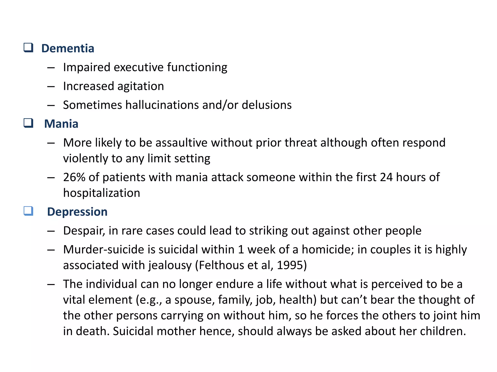  Dementia
– Impaired executive functioning
– Increased agitation
– Sometimes hallucinations and/or delusions
 Mania
– More likely to be assaultive without prior threat although often respond
violently to any limit setting
– 26% of patients with mania attack someone within the first 24 hours of
hospitalization
 Depression
– Despair, in rare cases could lead to striking out against other people
– Murder-suicide is suicidal within 1 week of a homicide; in couples it is highly
associated with jealousy (Felthous et al, 1995)
– The individual can no longer endure a life without what is perceived to be a
vital element (e.g., a spouse, family, job, health) but can’t bear the thought of
the other persons carrying on without him, so he forces the others to joint him
in death. Suicidal mother hence, should always be asked about her children.
 