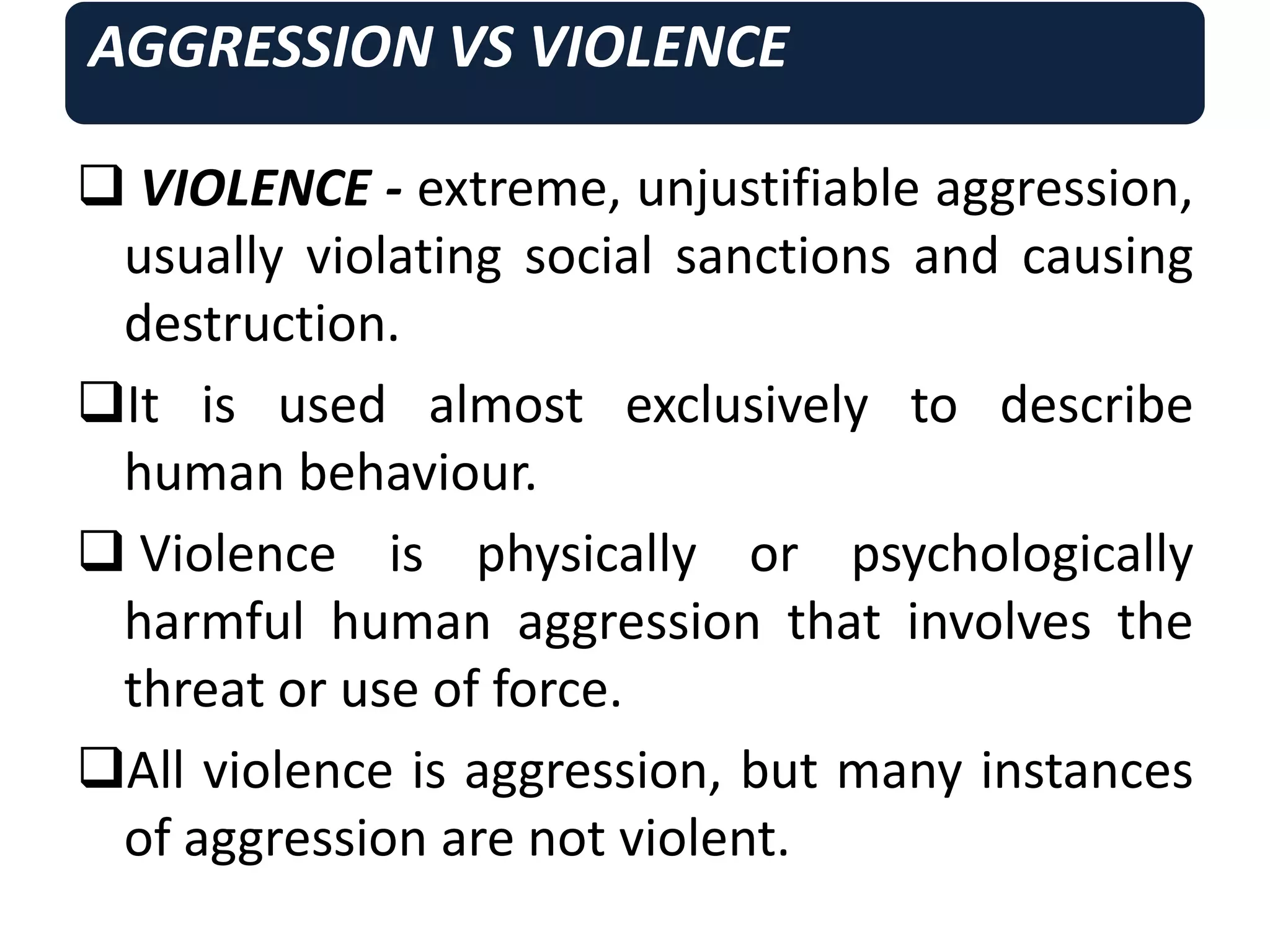 AGGRESSION VS VIOLENCE
 VIOLENCE - extreme, unjustifiable aggression,
usually violating social sanctions and causing
destruction.
It is used almost exclusively to describe
human behaviour.
 Violence is physically or psychologically
harmful human aggression that involves the
threat or use of force.
All violence is aggression, but many instances
of aggression are not violent.
 