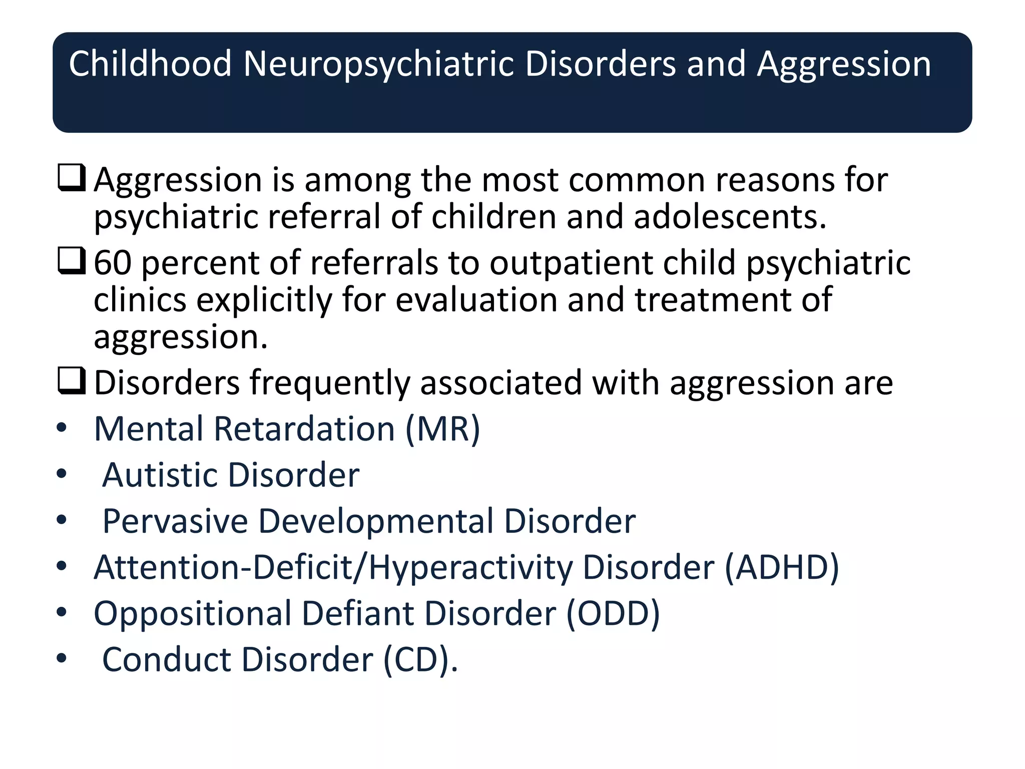 Childhood Neuropsychiatric Disorders and Aggression
Aggression is among the most common reasons for
psychiatric referral of children and adolescents.
60 percent of referrals to outpatient child psychiatric
clinics explicitly for evaluation and treatment of
aggression.
Disorders frequently associated with aggression are
• Mental Retardation (MR)
• Autistic Disorder
• Pervasive Developmental Disorder
• Attention-Deficit/Hyperactivity Disorder (ADHD)
• Oppositional Defiant Disorder (ODD)
• Conduct Disorder (CD).
 