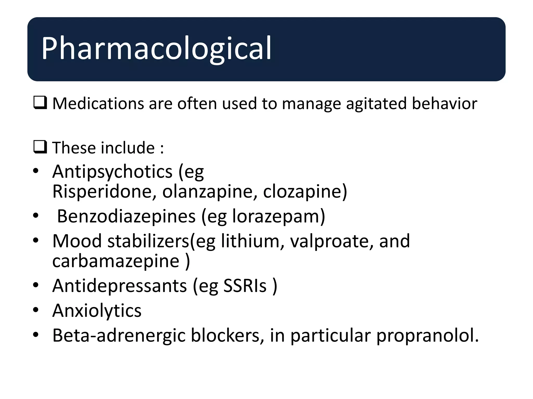 Pharmacological
 Medications are often used to manage agitated behavior
 These include :
• Antipsychotics (eg
Risperidone, olanzapine, clozapine)
• Benzodiazepines (eg lorazepam)
• Mood stabilizers(eg lithium, valproate, and
carbamazepine )
• Antidepressants (eg SSRIs )
• Anxiolytics
• Beta-adrenergic blockers, in particular propranolol.
 