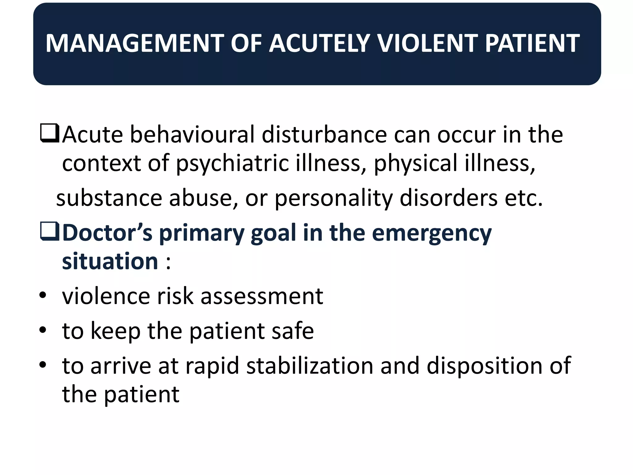 MANAGEMENT OF ACUTELY VIOLENT PATIENT
Acute behavioural disturbance can occur in the
context of psychiatric illness, physical illness,
substance abuse, or personality disorders etc.
Doctor’s primary goal in the emergency
situation :
• violence risk assessment
• to keep the patient safe
• to arrive at rapid stabilization and disposition of
the patient
 