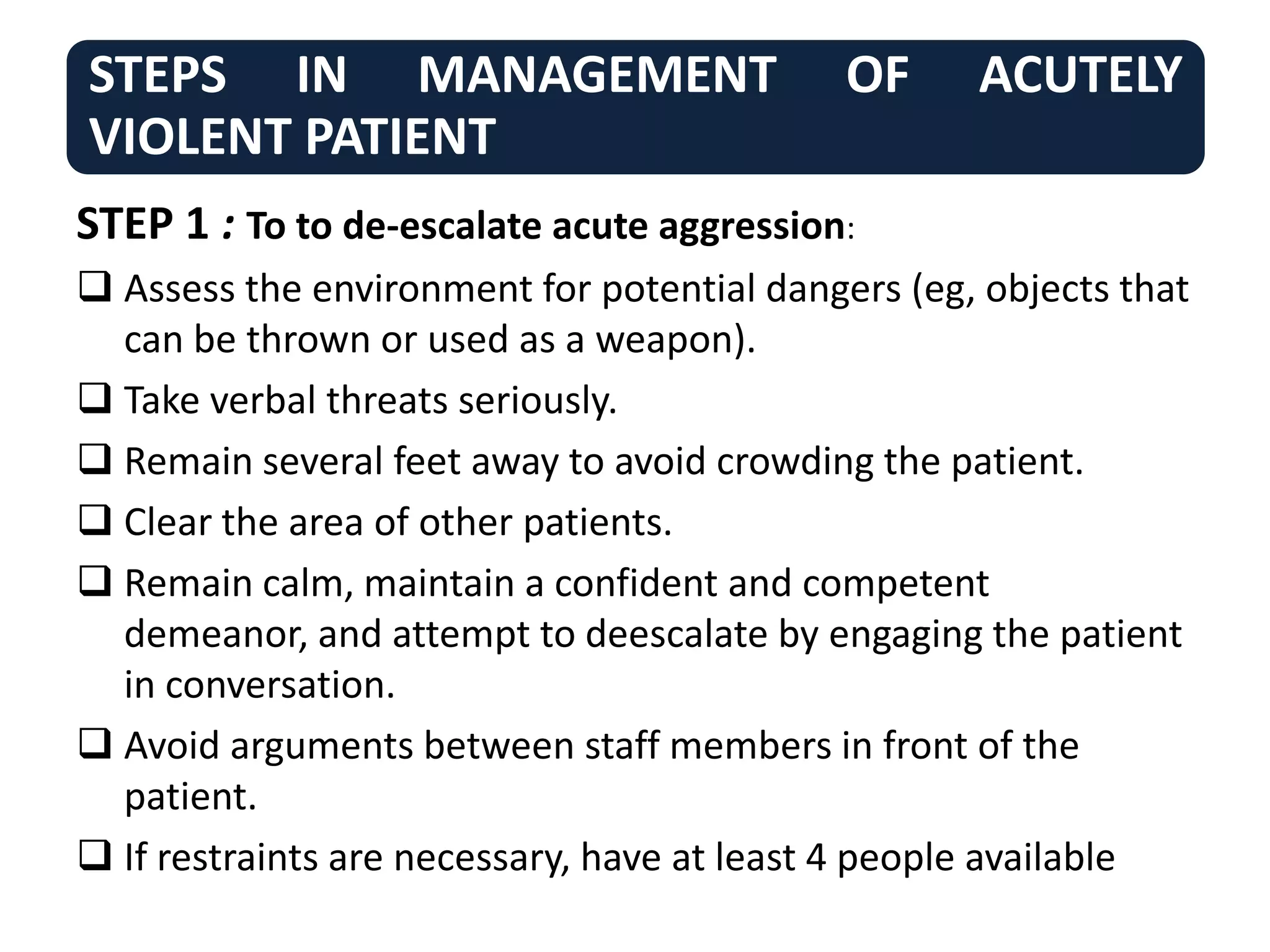 STEPS IN MANAGEMENT OF ACUTELY
VIOLENT PATIENT
STEP 1 : To to de-escalate acute aggression:
 Assess the environment for potential dangers (eg, objects that
can be thrown or used as a weapon).
 Take verbal threats seriously.
 Remain several feet away to avoid crowding the patient.
 Clear the area of other patients.
 Remain calm, maintain a confident and competent
demeanor, and attempt to deescalate by engaging the patient
in conversation.
 Avoid arguments between staff members in front of the
patient.
 If restraints are necessary, have at least 4 people available
 