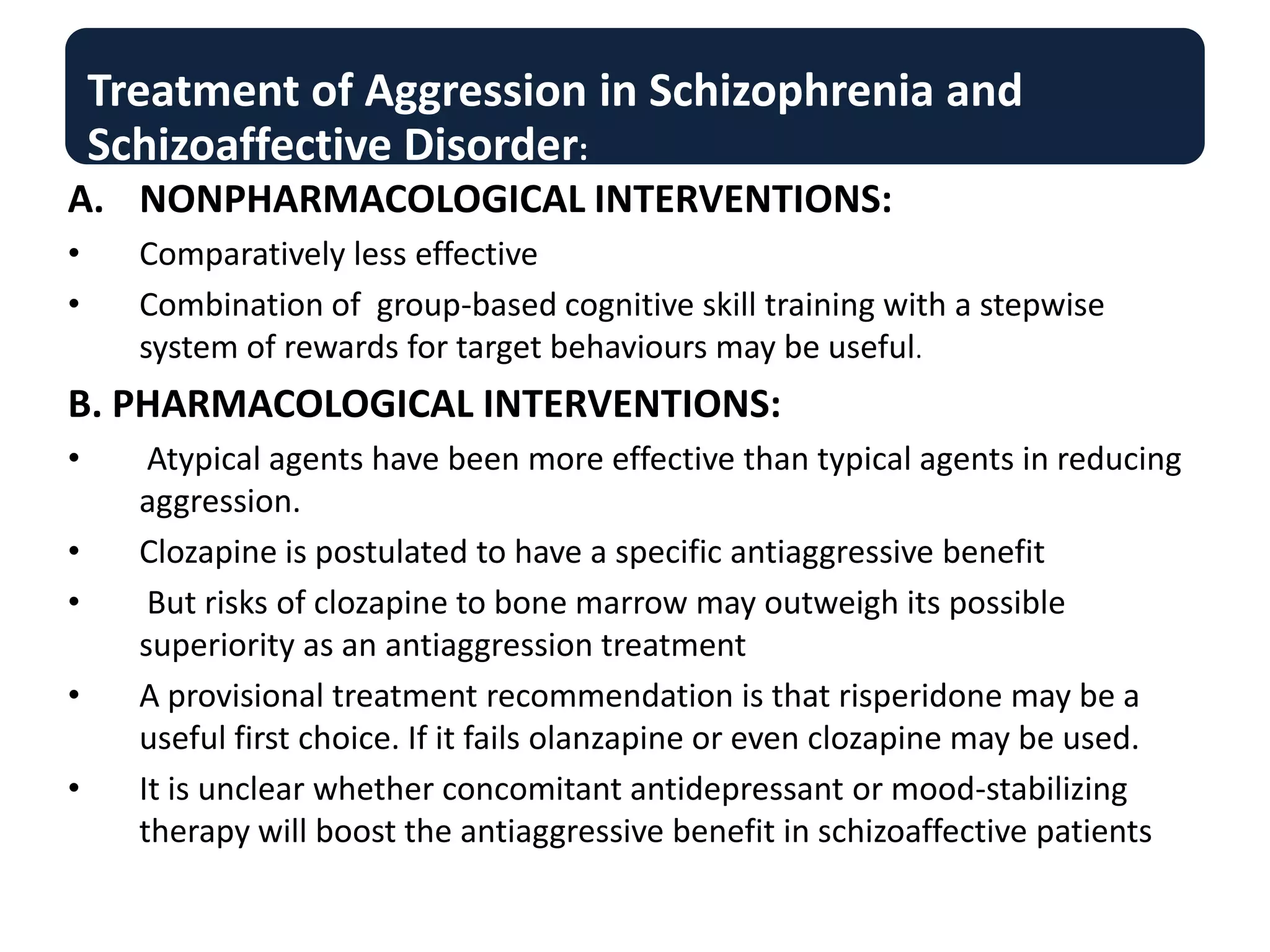 Treatment of Aggression in Schizophrenia and
Schizoaffective Disorder:
A. NONPHARMACOLOGICAL INTERVENTIONS:
• Comparatively less effective
• Combination of group-based cognitive skill training with a stepwise
system of rewards for target behaviours may be useful.
B. PHARMACOLOGICAL INTERVENTIONS:
• Atypical agents have been more effective than typical agents in reducing
aggression.
• Clozapine is postulated to have a specific antiaggressive benefit
• But risks of clozapine to bone marrow may outweigh its possible
superiority as an antiaggression treatment
• A provisional treatment recommendation is that risperidone may be a
useful first choice. If it fails olanzapine or even clozapine may be used.
• It is unclear whether concomitant antidepressant or mood-stabilizing
therapy will boost the antiaggressive benefit in schizoaffective patients
 