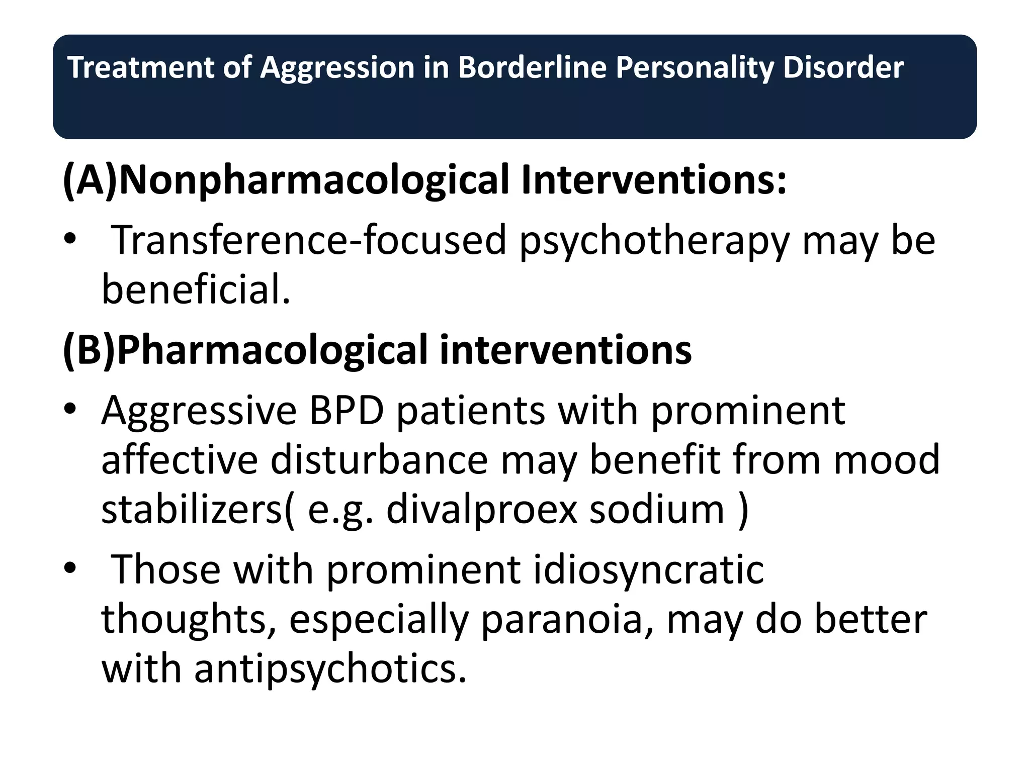 Treatment of Aggression in Borderline Personality Disorder
(A)Nonpharmacological Interventions:
• Transference-focused psychotherapy may be
beneficial.
(B)Pharmacological interventions
• Aggressive BPD patients with prominent
affective disturbance may benefit from mood
stabilizers( e.g. divalproex sodium )
• Those with prominent idiosyncratic
thoughts, especially paranoia, may do better
with antipsychotics.
 