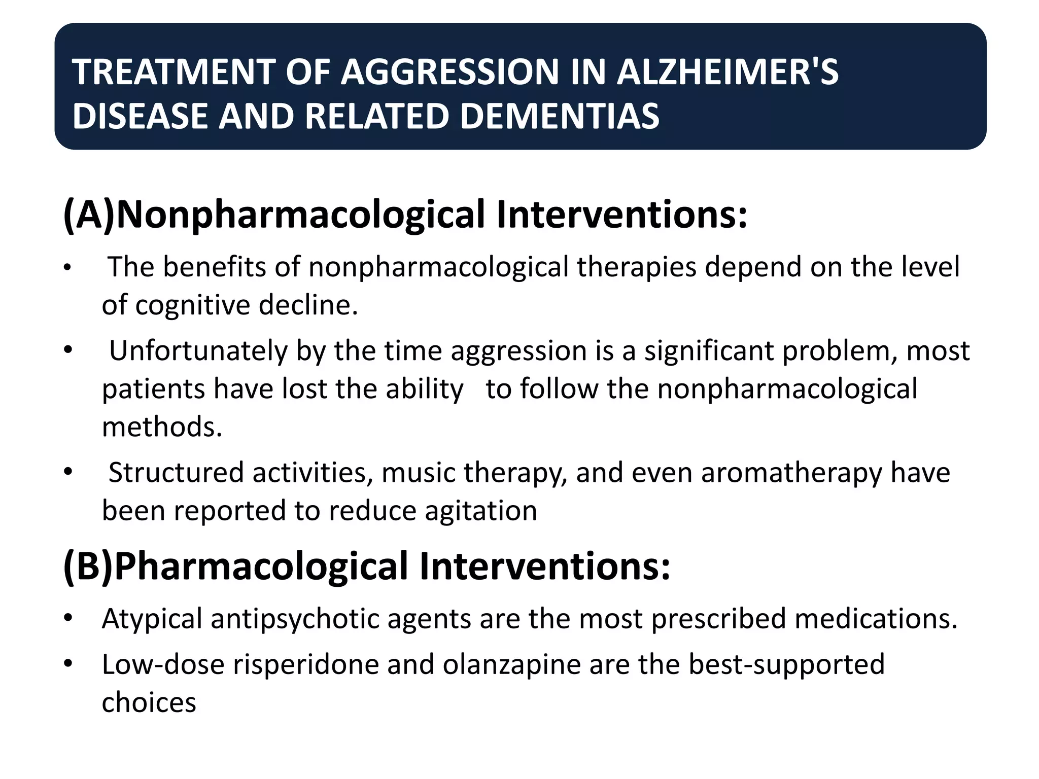 TREATMENT OF AGGRESSION IN ALZHEIMER'S
DISEASE AND RELATED DEMENTIAS
(A)Nonpharmacological Interventions:
• The benefits of nonpharmacological therapies depend on the level
of cognitive decline.
• Unfortunately by the time aggression is a significant problem, most
patients have lost the ability to follow the nonpharmacological
methods.
• Structured activities, music therapy, and even aromatherapy have
been reported to reduce agitation
(B)Pharmacological Interventions:
• Atypical antipsychotic agents are the most prescribed medications.
• Low-dose risperidone and olanzapine are the best-supported
choices
 