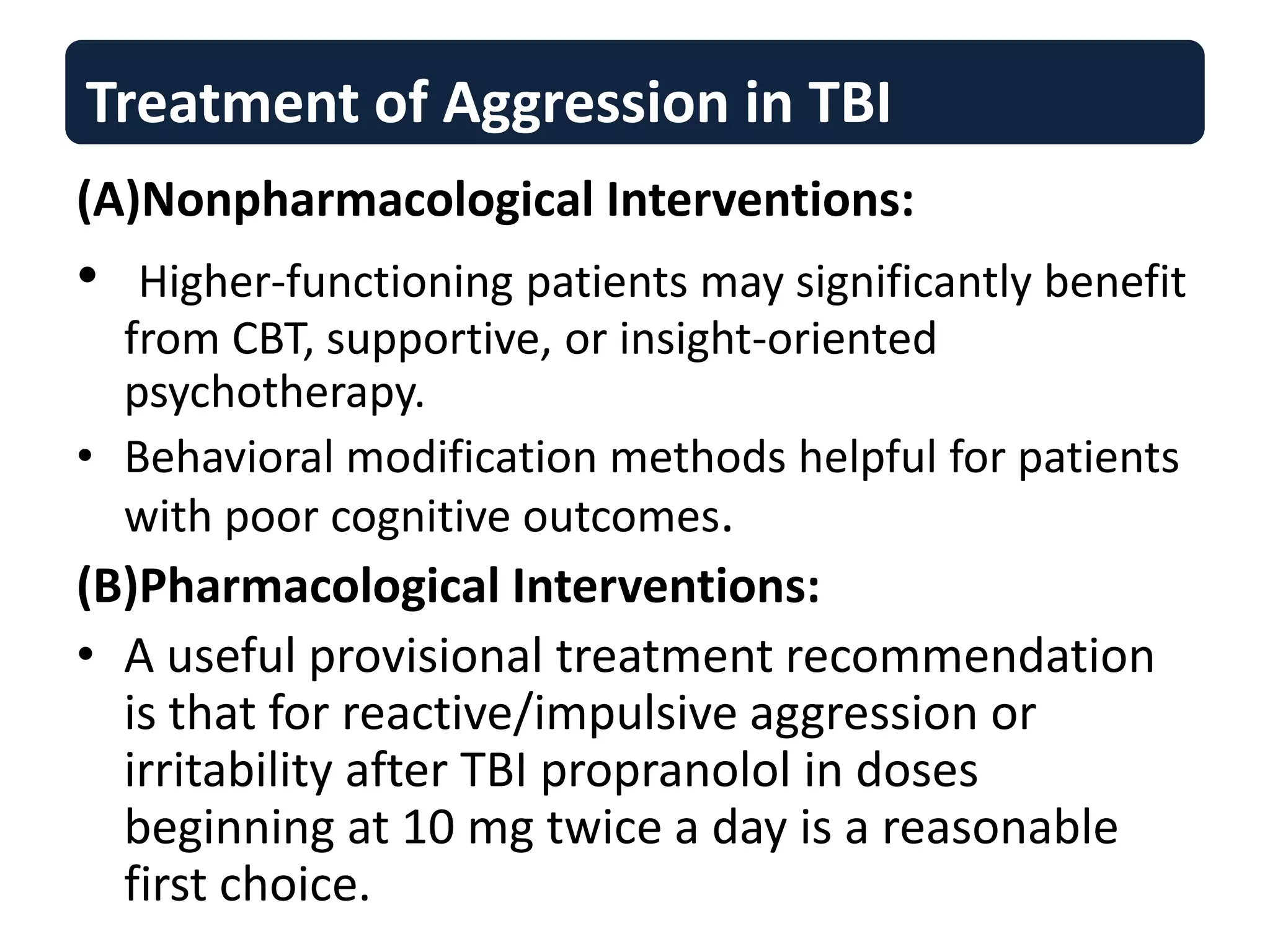 Treatment of Aggression in TBI
(A)Nonpharmacological Interventions:
• Higher-functioning patients may significantly benefit
from CBT, supportive, or insight-oriented
psychotherapy.
• Behavioral modification methods helpful for patients
with poor cognitive outcomes.
(B)Pharmacological Interventions:
• A useful provisional treatment recommendation
is that for reactive/impulsive aggression or
irritability after TBI propranolol in doses
beginning at 10 mg twice a day is a reasonable
first choice.
 