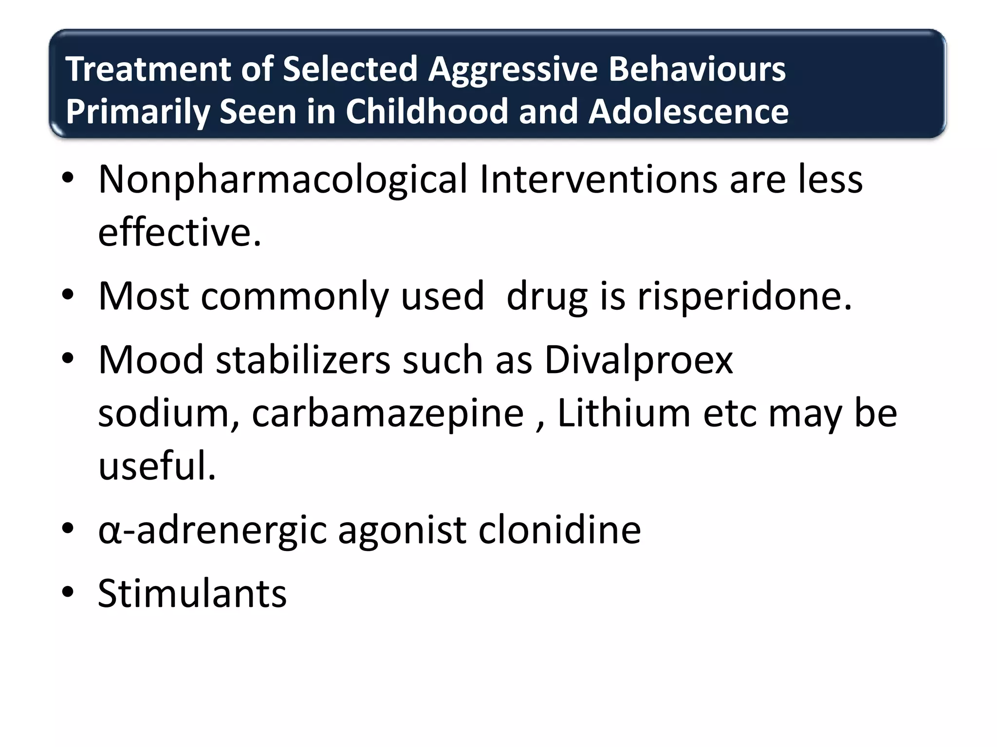 Treatment of Selected Aggressive Behaviours
Primarily Seen in Childhood and Adolescence
• Nonpharmacological Interventions are less
effective.
• Most commonly used drug is risperidone.
• Mood stabilizers such as Divalproex
sodium, carbamazepine , Lithium etc may be
useful.
• α-adrenergic agonist clonidine
• Stimulants
 