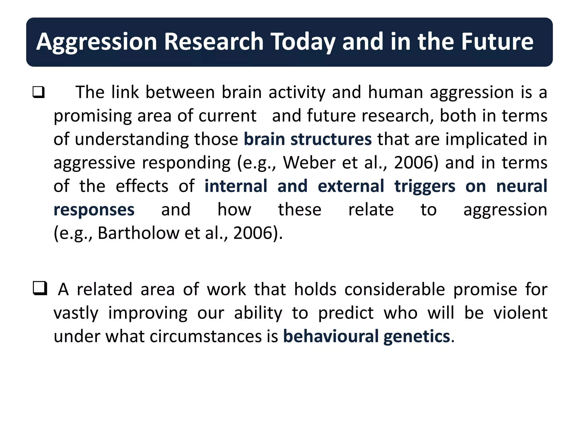 Aggression Research Today and in the Future
 The link between brain activity and human aggression is a
promising area of current and future research, both in terms
of understanding those brain structures that are implicated in
aggressive responding (e.g., Weber et al., 2006) and in terms
of the effects of internal and external triggers on neural
responses and how these relate to aggression
(e.g., Bartholow et al., 2006).
 A related area of work that holds considerable promise for
vastly improving our ability to predict who will be violent
under what circumstances is behavioural genetics.
 
