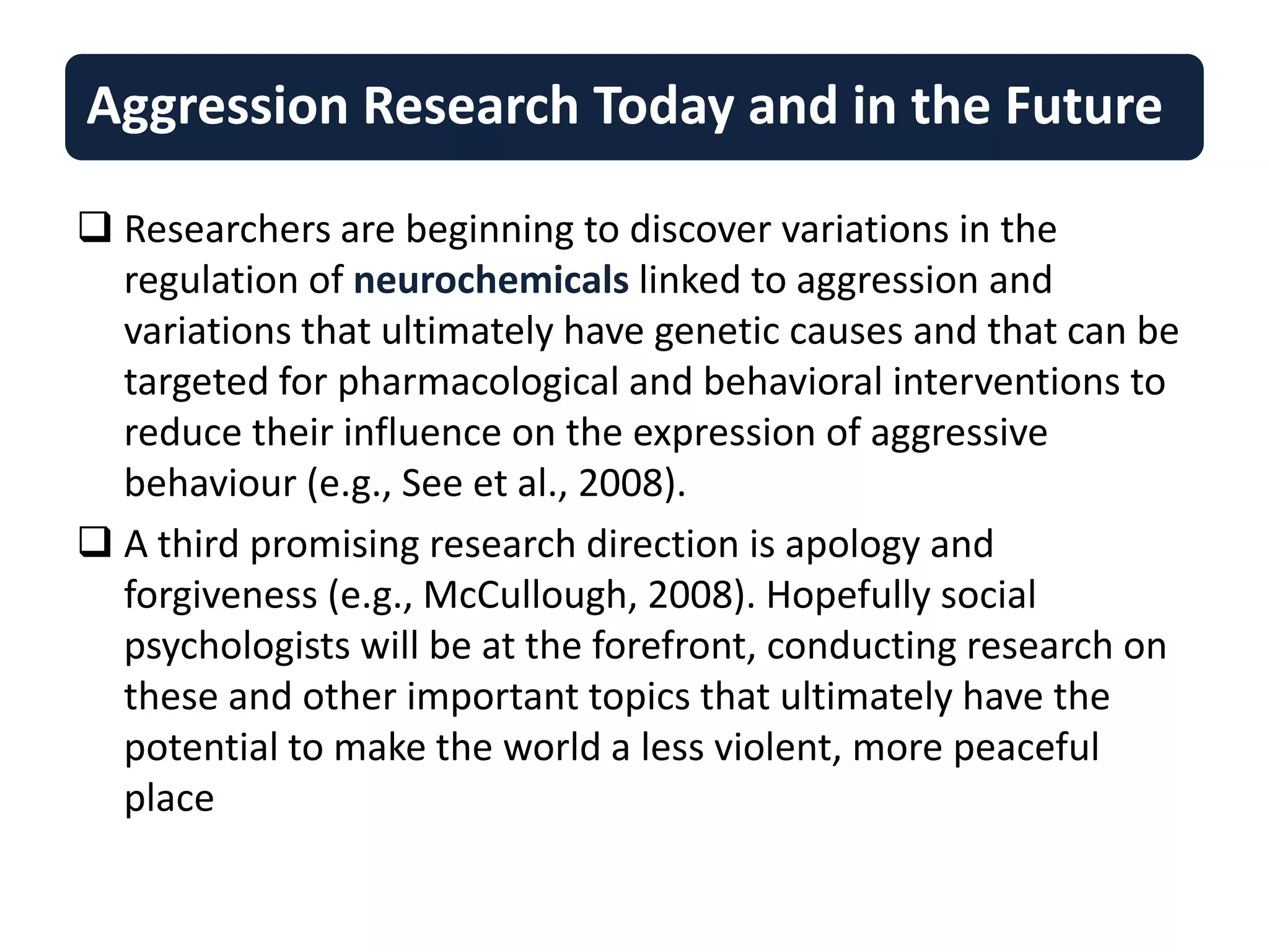  Researchers are beginning to discover variations in the
regulation of neurochemicals linked to aggression and
variations that ultimately have genetic causes and that can be
targeted for pharmacological and behavioral interventions to
reduce their influence on the expression of aggressive
behaviour (e.g., See et al., 2008).
 A third promising research direction is apology and
forgiveness (e.g., McCullough, 2008). Hopefully social
psychologists will be at the forefront, conducting research on
these and other important topics that ultimately have the
potential to make the world a less violent, more peaceful
place
Aggression Research Today and in the Future
 