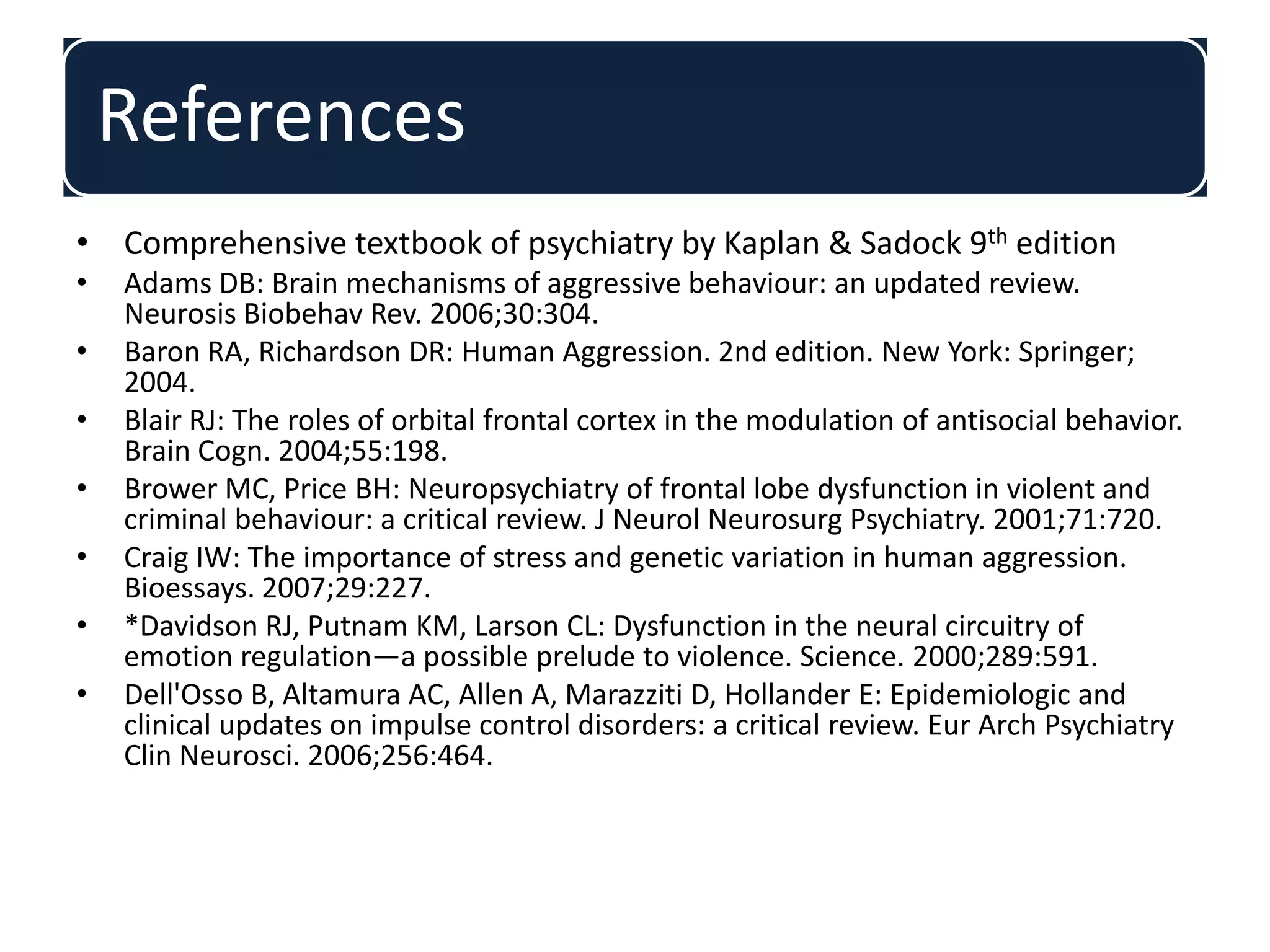 References
• Comprehensive textbook of psychiatry by Kaplan & Sadock 9th edition
• Adams DB: Brain mechanisms of aggressive behaviour: an updated review.
Neurosis Biobehav Rev. 2006;30:304.
• Baron RA, Richardson DR: Human Aggression. 2nd edition. New York: Springer;
2004.
• Blair RJ: The roles of orbital frontal cortex in the modulation of antisocial behavior.
Brain Cogn. 2004;55:198.
• Brower MC, Price BH: Neuropsychiatry of frontal lobe dysfunction in violent and
criminal behaviour: a critical review. J Neurol Neurosurg Psychiatry. 2001;71:720.
• Craig IW: The importance of stress and genetic variation in human aggression.
Bioessays. 2007;29:227.
• *Davidson RJ, Putnam KM, Larson CL: Dysfunction in the neural circuitry of
emotion regulation—a possible prelude to violence. Science. 2000;289:591.
• Dell'Osso B, Altamura AC, Allen A, Marazziti D, Hollander E: Epidemiologic and
clinical updates on impulse control disorders: a critical review. Eur Arch Psychiatry
Clin Neurosci. 2006;256:464.
 