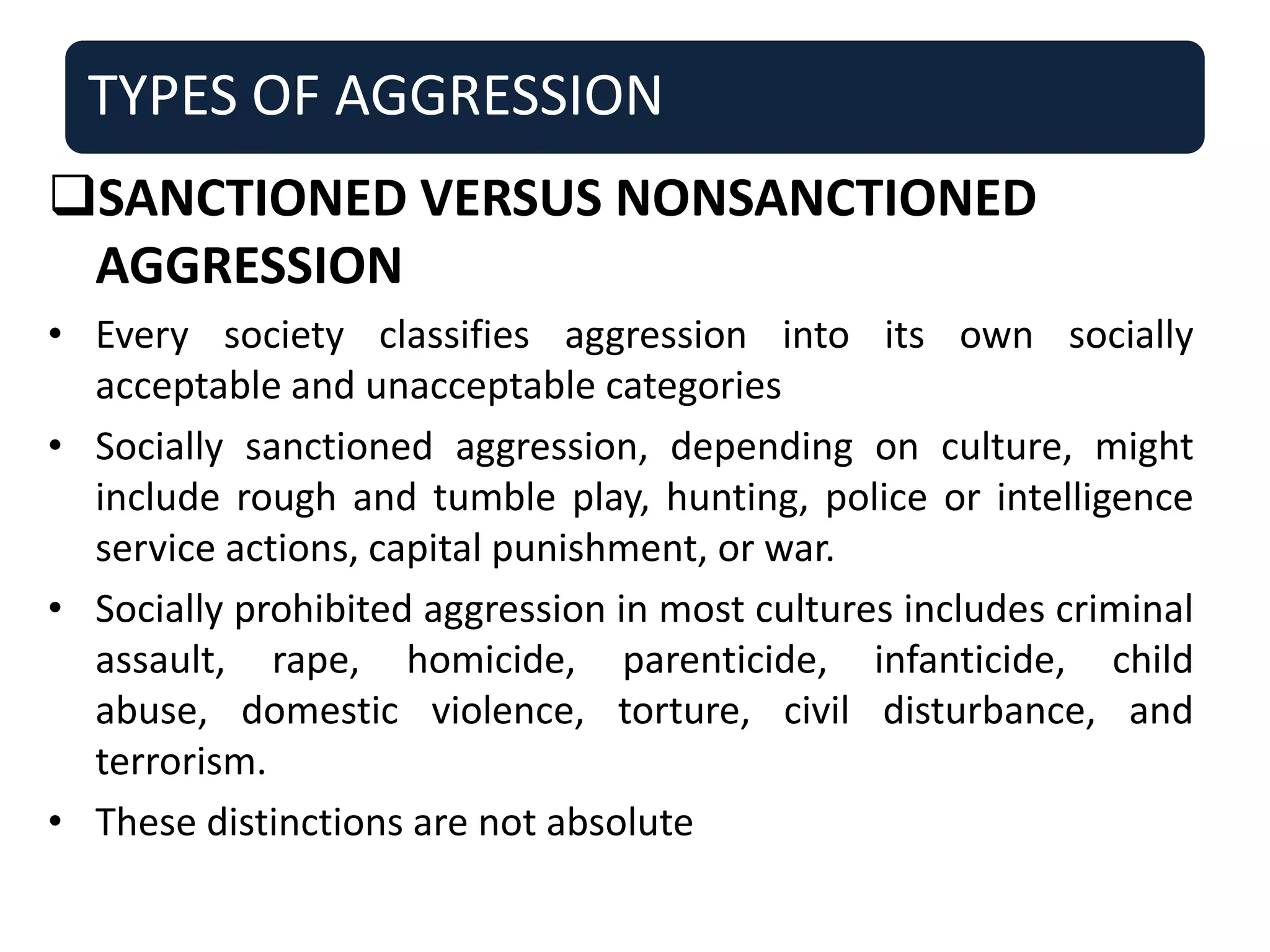 TYPES OF AGGRESSION
SANCTIONED VERSUS NONSANCTIONED
AGGRESSION
• Every society classifies aggression into its own socially
acceptable and unacceptable categories
• Socially sanctioned aggression, depending on culture, might
include rough and tumble play, hunting, police or intelligence
service actions, capital punishment, or war.
• Socially prohibited aggression in most cultures includes criminal
assault, rape, homicide, parenticide, infanticide, child
abuse, domestic violence, torture, civil disturbance, and
terrorism.
• These distinctions are not absolute
 