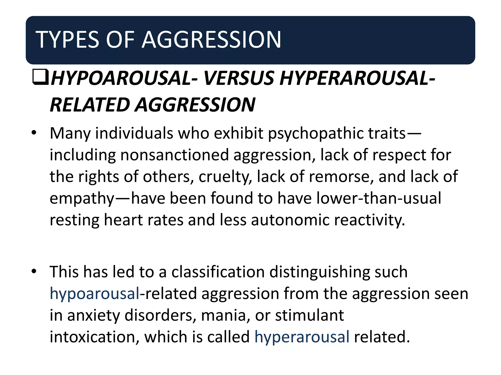 TYPES OF AGGRESSION
HYPOAROUSAL- VERSUS HYPERAROUSAL-
RELATED AGGRESSION
• Many individuals who exhibit psychopathic traits—
including nonsanctioned aggression, lack of respect for
the rights of others, cruelty, lack of remorse, and lack of
empathy—have been found to have lower-than-usual
resting heart rates and less autonomic reactivity.
• This has led to a classification distinguishing such
hypoarousal-related aggression from the aggression seen
in anxiety disorders, mania, or stimulant
intoxication, which is called hyperarousal related.
 