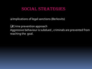 SOCIAL STRATEGIES
 Implications of legal sanctions (Berkovits)

Crime prevention approach
Aggressive behaviour is subdued , criminals are prevented from
reaching the goal.

 