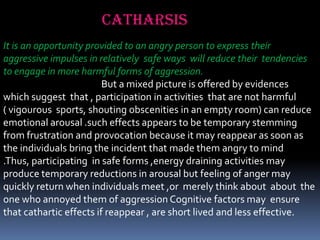 catharsis
It is an opportunity provided to an angry person to express their
aggressive impulses in relatively safe ways will reduce their tendencies
to engage in more harmful forms of aggression.
But a mixed picture is offered by evidences
which suggest that , participation in activities that are not harmful
( vigourous sports, shouting obscenities in an empty room) can reduce
emotional arousal .such effects appears to be temporary stemming
from frustration and provocation because it may reappear as soon as
the individuals bring the incident that made them angry to mind
.Thus, participating in safe forms ,energy draining activities may
produce temporary reductions in arousal but feeling of anger may
quickly return when individuals meet ,or merely think about about the
one who annoyed them of aggression Cognitive factors may ensure
that cathartic effects if reappear , are short lived and less effective.

 