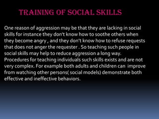Training of social skills
One reason of aggression may be that they are lacking in social
skills for instance they don't know how to soothe others when
they become angry , and they don’t know how to refuse requests
that does not anger the requester . So teaching such people in
social skills may help to reduce aggression a long way.
Procedures for teaching individuals such skills exists and are not
very complex. For example both adults and children can improve
from watching other persons( social models) demonstrate both
effective and ineffective behaviors.

 