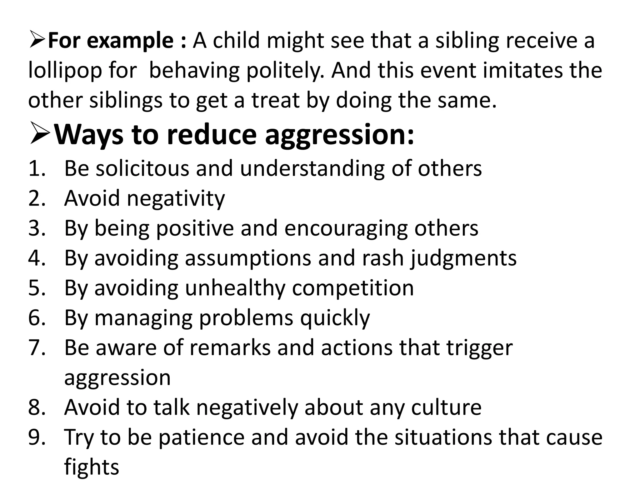 For example : A child might see that a sibling receive a
lollipop for behaving politely. And this event imitates the
other siblings to get a treat by doing the same.
Ways to reduce aggression:
1. Be solicitous and understanding of others
2. Avoid negativity
3. By being positive and encouraging others
4. By avoiding assumptions and rash judgments
5. By avoiding unhealthy competition
6. By managing problems quickly
7. Be aware of remarks and actions that trigger
aggression
8. Avoid to talk negatively about any culture
9. Try to be patience and avoid the situations that cause
fights
 