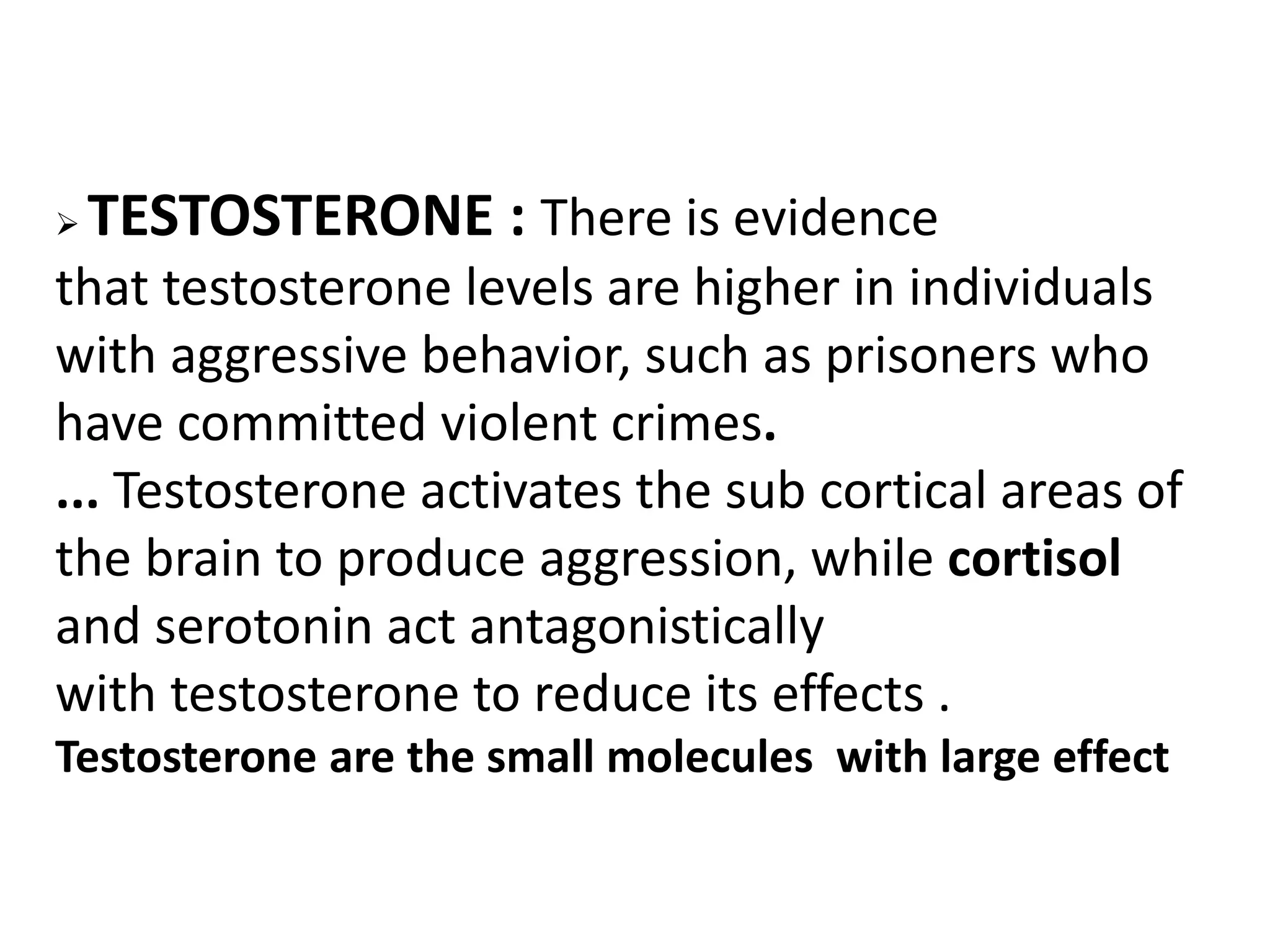 TESTOSTERONE : There is evidence
that testosterone levels are higher in individuals
with aggressive behavior, such as prisoners who
have committed violent crimes.
... Testosterone activates the sub cortical areas of
the brain to produce aggression, while cortisol
and serotonin act antagonistically
with testosterone to reduce its effects .
Testosterone are the small molecules with large effect
 