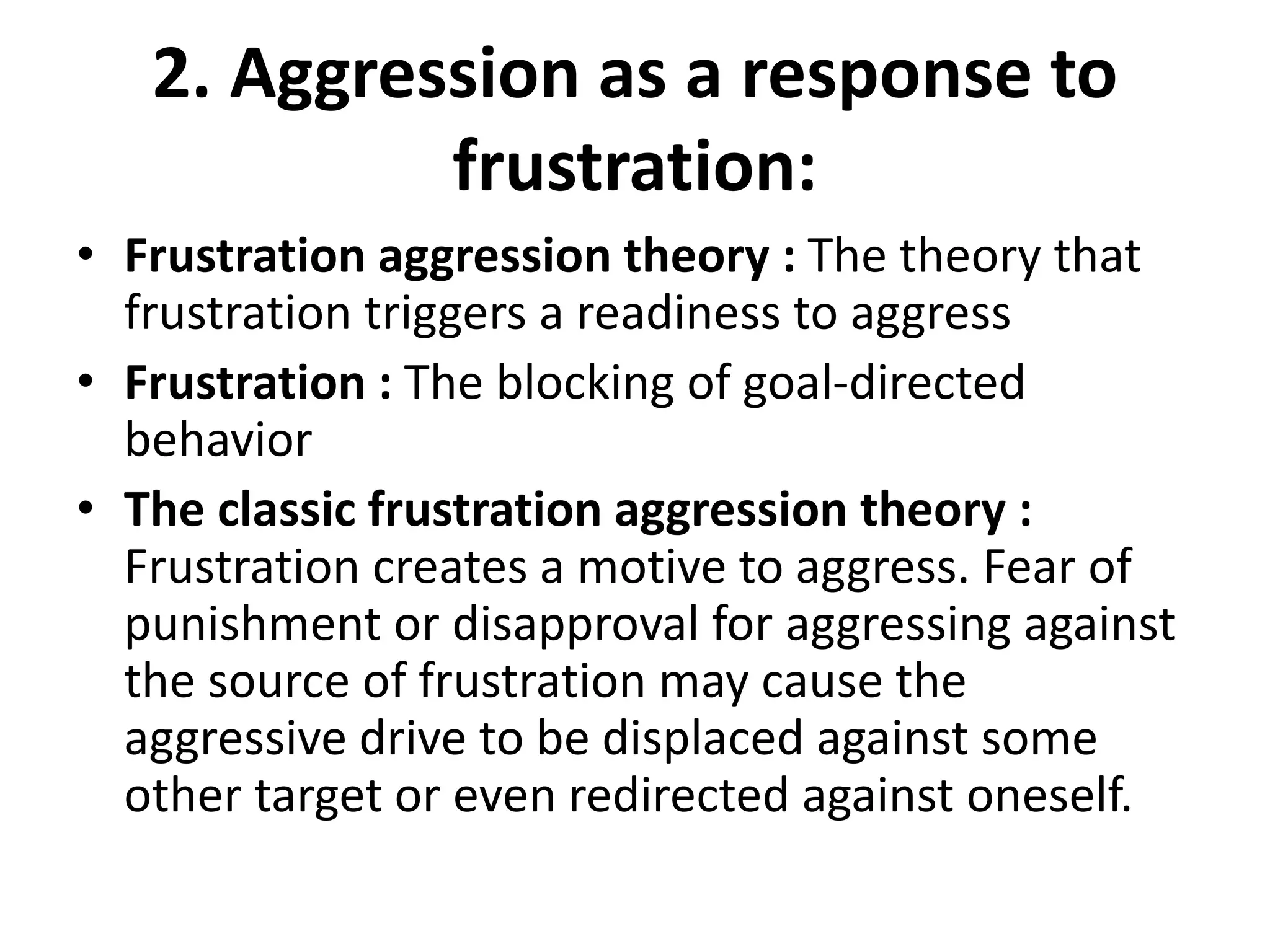 2. Aggression as a response to
frustration:
• Frustration aggression theory : The theory that
frustration triggers a readiness to aggress
• Frustration : The blocking of goal-directed
behavior
• The classic frustration aggression theory :
Frustration creates a motive to aggress. Fear of
punishment or disapproval for aggressing against
the source of frustration may cause the
aggressive drive to be displaced against some
other target or even redirected against oneself.
 