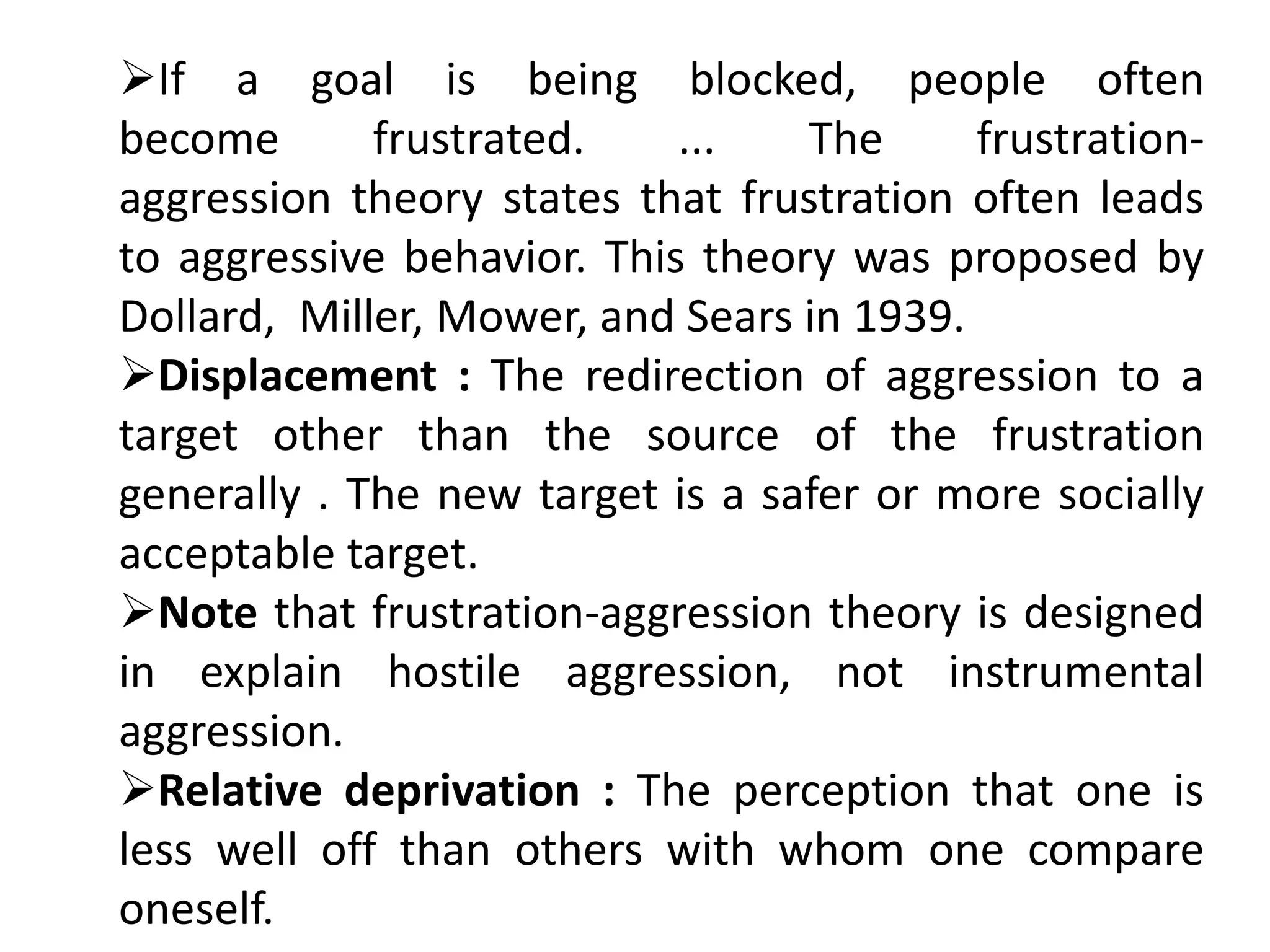 If a goal is being blocked, people often
become frustrated. ... The frustration-
aggression theory states that frustration often leads
to aggressive behavior. This theory was proposed by
Dollard, Miller, Mower, and Sears in 1939.
Displacement : The redirection of aggression to a
target other than the source of the frustration
generally . The new target is a safer or more socially
acceptable target.
Note that frustration-aggression theory is designed
in explain hostile aggression, not instrumental
aggression.
Relative deprivation : The perception that one is
less well off than others with whom one compare
oneself.
 