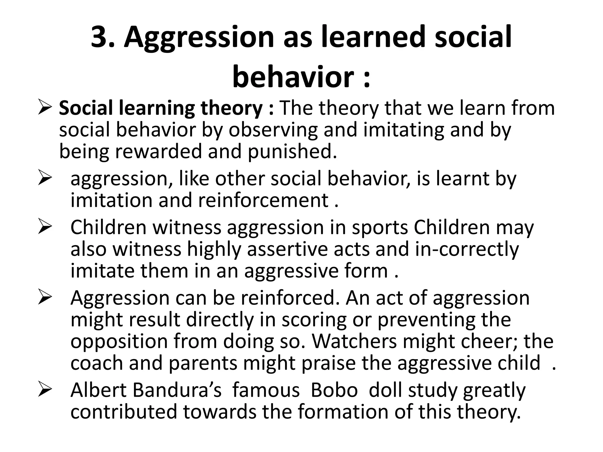 3. Aggression as learned social
behavior :
 Social learning theory : The theory that we learn from
social behavior by observing and imitating and by
being rewarded and punished.
 aggression, like other social behavior, is learnt by
imitation and reinforcement .
 Children witness aggression in sports Children may
also witness highly assertive acts and in-correctly
imitate them in an aggressive form .
 Aggression can be reinforced. An act of aggression
might result directly in scoring or preventing the
opposition from doing so. Watchers might cheer; the
coach and parents might praise the aggressive child .
 Albert Bandura’s famous Bobo doll study greatly
contributed towards the formation of this theory.
 
