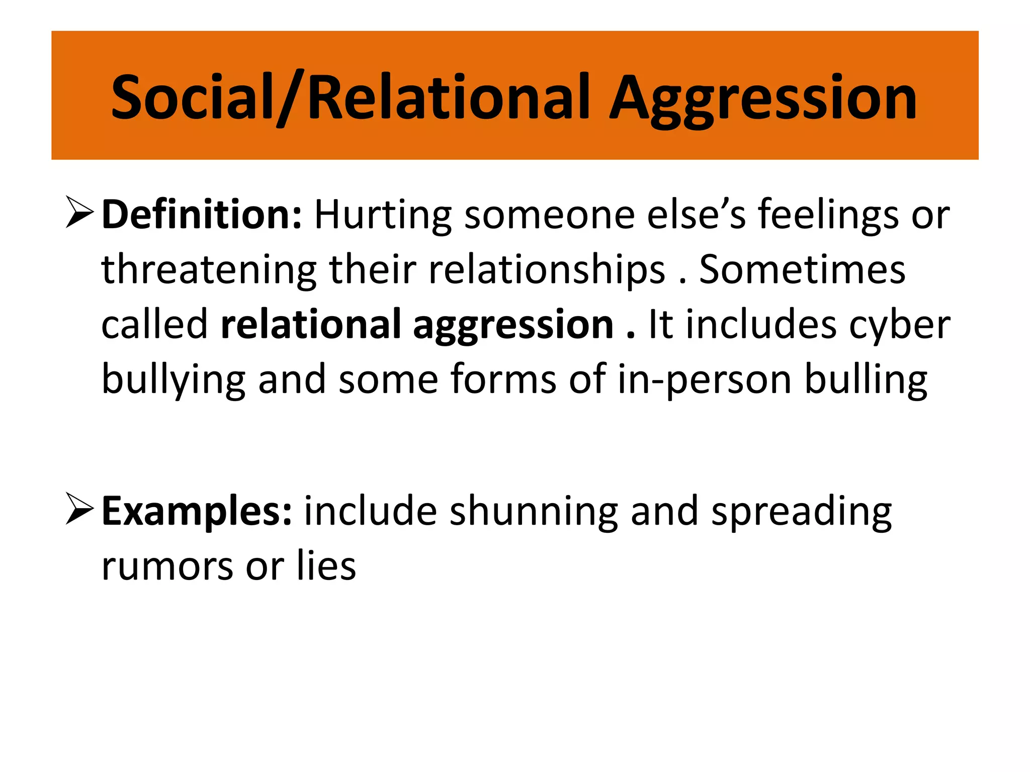 Social/Relational Aggression
Definition: Hurting someone else’s feelings or
threatening their relationships . Sometimes
called relational aggression . It includes cyber
bullying and some forms of in-person bulling
Examples: include shunning and spreading
rumors or lies
 