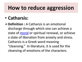 How to reduce aggression
• Catharsis:
Definition : A Catharsis is an emotional
discharge through which one can achieve a
state of moral or spiritual renewal, or achieve
a state of liberation from anxiety and stress.
Catharsis is a Greek word meaning
“cleansing.” In literature, it is used for the
cleansing of emotions of the characters.
 