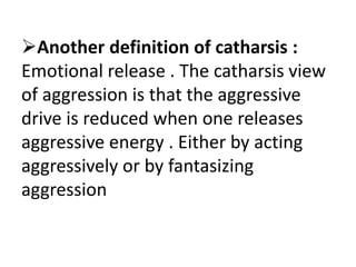 Another definition of catharsis :
Emotional release . The catharsis view
of aggression is that the aggressive
drive is reduced when one releases
aggressive energy . Either by acting
aggressively or by fantasizing
aggression
 