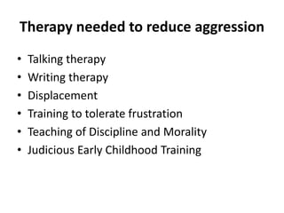 Therapy needed to reduce aggression
• Talking therapy
• Writing therapy
• Displacement
• Training to tolerate frustration
• Teaching of Discipline and Morality
• Judicious Early Childhood Training
 