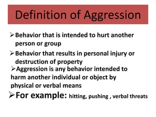 Definition of Aggression
Behavior that is intended to hurt another
person or group
Behavior that results in personal injury or
destruction of property
Aggression is any behavior intended to
harm another individual or object by
physical or verbal means
For example: hitting, pushing , verbal threats
 
