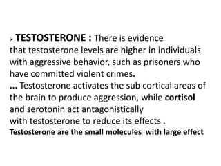  TESTOSTERONE : There is evidence
that testosterone levels are higher in individuals
with aggressive behavior, such as prisoners who
have committed violent crimes.
... Testosterone activates the sub cortical areas of
the brain to produce aggression, while cortisol
and serotonin act antagonistically
with testosterone to reduce its effects .
Testosterone are the small molecules with large effect
 