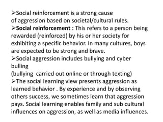 Social reinforcement is a strong cause
of aggression based on societal/cultural rules.
Social reinforcement : This refers to a person being
rewarded (reinforced) by his or her society for
exhibiting a specific behavior. In many cultures, boys
are expected to be strong and brave.
Social aggression includes bullying and cyber
bulling
(bullying carried out online or through texting)
The social learning view presents aggression as
learned behavior . By experience and by observing
others success, we sometimes learn that aggression
pays. Social learning enables family and sub cultural
influences on aggression, as well as media influences.
 