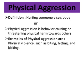 Physical Aggression
Definition : Hurting someone else’s body
or
Physical aggression is behavior causing or
threatening physical harm towards others
Examples of Physical aggression are :
Physical violence, such as biting, hitting, and
kicking.
 