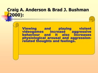 Craig A. Anderson & Brad J. Bushman
(2000):
Viewing and playing violent
videogames increase aggressive
behaviour and it also increases
physiological arousal and aggression-
related thoughts and feelings.
 